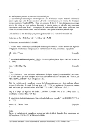 116

N é o número de pessoas ou unidades de contribuição.
C é a contribuição de despejos, em litro/pessoa x dia. Como este sistema irá tratar somente as
águas negras (que vêm do vaso sanitário), C será o volume diário, por pessoa, das descargas
no vaso sanitário. Cardão (1972), relata um consumo de dez (10) litros de água por descarga
através de caixa no vaso sanitário (segundo o mesmo autor, as válvulas para descarga
consomem o dobro de água). Atualmente já estão sendo fabricados vasos sanitários com
caixas acopladas que funcionam satisfatóriamente com apenas seis litros por descarga.
Considerando-se três descargas por pessoa, por dia, tem-se C = 30 litros/pessoa x dia.
Então tem-se Vd = N.C.T ou Vd = N.30.1 ou Vd = N.30
Volume para acumulação do lodo (VI)
O volume para a acumulação do lodo (VI) é obtido pela soma do volume do lodo em digestão
(Vdig) com o volume do lodo já digerido e armazenado (Varm), conforme a equação 5:
VI = Vdig + Varm
5)

(equação

O volume do lodo em digestão (Vdig) é calculado pela equação 6 (ANDRADE NETO et
al., 1999):
Vdig = N.Lf.Rdig.Tdig
6)

(equação

Onde:
Lf é o lodo fresco. Como o afluente será somente de águas negras (vasos sanitários) procurouse o valor de Lf que mais se aproximasse das características desse afluente, na Tabela 1, da
NBR 7229/93, onde Lf = 0,20 litro/pessoa x dia.
Rdig é o coeficiente de redução do volume do lodo por adensamento e destruição de sólidos
na zona de digestão. Segundo Andrade Neto et al. (1999), nas regiões de clima quente o valor
pode ser menor que o recomendado pela NBR 7229 (ABNT, 1982), que é de 0,5.
Tdig é o tempo de digestão dos lodos. Conforme Andrade Neto et al. (1999), adota-se,
usualmente no Brasil Tdig = 50 dias.
O volume do lodo armazenado (Varm) é calculado pela equação 7 (ANDRADE NETO et
al., 1999):
Varm = N.Lf.Rarm.Tarm
7)

(equação

Onde:
Rarm é o coeficiente de redução do volume de lodo devido à digestão. Este valor pode ser
0,15 conforme ANDRADE NETO et al. (1999).
__________________________________________________________________________________________
Luiz Augusto dos Santos Ercole – Dissertação de Mestrado – Porto Alegre: PPGEC/UFRGS, 2003

 