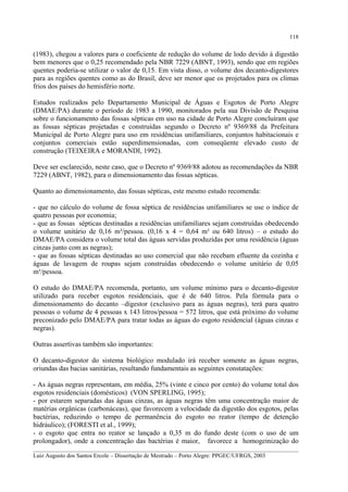 118

(1983), chegou a valores para o coeficiente de redução do volume de lodo devido à digestão
bem menores que o 0,25 recomendado pela NBR 7229 (ABNT, 1993), sendo que em regiões
quentes poderia-se utilizar o valor de 0,15. Em vista disso, o volume dos decanto-digestores
para as regiões quentes como as do Brasil, deve ser menor que os projetados para os climas
frios dos países do hemisfério norte.
Estudos realizados pelo Departamento Municipal de Águas e Esgotos de Porto Alegre
(DMAE/PA) durante o período de 1983 a 1990, monitorados pela sua Divisão de Pesquisa
sobre o funcionamento das fossas sépticas em uso na cidade de Porto Alegre concluíram que
as fossas sépticas projetadas e construídas segundo o Decreto nº 9369/88 da Prefeitura
Municipal de Porto Alegre para uso em residências unifamiliares, conjuntos habitacionais e
conjuntos comerciais estão superdimensionadas, com conseqüente elevado custo de
construção (TEIXEIRA e MORANDI, 1992).
Deve ser esclarecido, neste caso, que o Decreto nº 9369/88 adotou as recomendações da NBR
7229 (ABNT, 1982), para o dimensionamento das fossas sépticas.
Quanto ao dimensionamento, das fossas sépticas, este mesmo estudo recomenda:
- que no cálculo do volume de fossa séptica de residências unifamiliares se use o índice de
quatro pessoas por economia;
- que as fossas sépticas destinadas a residências unifamiliares sejam construídas obedecendo
o volume unitário de 0,16 m³/pessoa. (0,16 x 4 = 0,64 m³ ou 640 litros) – o estudo do
DMAE/PA considera o volume total das águas servidas produzidas por uma residência (águas
cinzas junto com as negras);
- que as fossas sépticas destinadas ao uso comercial que não recebam efluente da cozinha e
águas de lavagem de roupas sejam construídas obedecendo o volume unitário de 0,05
m³/pessoa.
O estudo do DMAE/PA recomenda, portanto, um volume mínimo para o decanto-digestor
utilizado para receber esgotos residenciais, que é de 640 litros. Pela fórmula para o
dimensionamento do decanto –digestor (exclusivo para as águas negras), terá para quatro
pessoas o volume de 4 pessoas x 143 litros/pessoa = 572 litros, que está próximo do volume
preconizado pelo DMAE/PA para tratar todas as águas do esgoto residencial (águas cinzas e
negras).
Outras assertivas também são importantes:
O decanto-digestor do sistema biológico modulado irá receber somente as águas negras,
oriundas das bacias sanitárias, resultando fundamentais as seguintes constatações:
- As águas negras representam, em média, 25% (vinte e cinco por cento) do volume total dos
esgotos residenciais (domésticos) (VON SPERLING, 1995);
- por estarem separadas das águas cinzas, as águas negras têm uma concentração maior de
matérias orgânicas (carbonáceas), que favorecem a velocidade da digestão dos esgotos, pelas
bactérias, reduzindo o tempo de permanência do esgoto no reator (tempo de detenção
hidráulico); (FORESTI et al., 1999);
- o esgoto que entra no reator se lançado a 0,35 m do fundo deste (com o uso de um
prolongador), onde a concentração das bactérias é maior, favorece a homogeinização do
__________________________________________________________________________________________
Luiz Augusto dos Santos Ercole – Dissertação de Mestrado – Porto Alegre: PPGEC/UFRGS, 2003

 