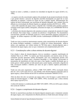 119

liquido no reator e, também, o aumento da velocidade de digestão do esgoto (GASI et al.,
1988);
- os esgotos com alta concentração orgânica têm produção de gás proporcionalmente elevada;
o gás gerado durante o processo de digestão anaeróbia desempenha um papel tão ou mais
importante na agitação e mistura de esgoto do que o próprio líquido, diferentemente dos
esgotos de baixa concentração, que necessitam de agitação adequada, seja o próprio fluxo do
afluente ou a recirculação do afluente líquido ou a agitação mecânica (KATO et al., 1999);
- como estão separadas das águas cinzas, a digestão não é retardada pelos produtos químicos
existentes nestas águas (sabões, detergentes, amaciante de roupas, etc.) (ANDRADE NETO et
al., 1999);
- a eficiência dos decanto-digestores não aumenta na mesma proporção do aumento do tempo
de detenção. Para tempo longo, o aumento da eficiência é insignificante. Nos decantadores
convencionais, períodos de detenção acima de 2 horas apresentam pequenos acréscimos na
remoção de sólidos suspensos e de DBO, devido à sedimentação (ANDRADE NETO et al.,
1999).
Tendo em vista as assertivas anteriormente expostas, pelas características do decanto-digestor
do sistema biológico modulado, e conforme o cálculo do volume demonstrado, pode-se
adotar, com segurança, um volume mínimo de 700 litros para o decanto-digestor, para o
tratamento das águas negras, uma vez que o tratamento será complementado pelo LETI.

8.2.5 – Considerações sobre a altura mínima do decanto-digestor
Com relação à altura do decanto-digestor, deve-se considerar a seguinte manifestação de
Andrade Neto et al. (1999): “os reatores que forem projetados com maiores áreas de base,
certamente deverão apresentar melhor desempenho, pois essa configuração permite uma
maior superfície de contato entre a biomassa decantada e a fase liquida, favorecendo os
mecanismos de transferência de lodo ativo para a fase liquida e também facilitando que os
ácidos graxos voláteis gerados no lodo passem para a parte liquida, acelerando a digestão do
lodo. Favorecem também a hidrólise por meio da qual a matéria orgânica particulada é
solubilizada.”
Tendo em visto estes argumentos, embora a NBR 7229 (ABNT, 1993), recomende alturas
úteis de 1,20 a 2,20 m para até 6 m³, será adotada, neste decanto-digestor (específico para as
águas negras), a altura mínima útil de 0,95 m conforme recomenda CARDÃO (1972).
Além da altura útil, deve ser previsto um espaço entre o nível da água e a parte inferior da
tampa do decanto-digestor. A NBR 7229 (ABNT, 1993), recomenda que a altura mínima
deste espaço seja de 0,25 m.
A altura útil máxima é a estabelecida pela NBR 7229 (ABNT, 1993), de 2,80 m para volumes
úteis acima de 10,00 m³.

8.2.6 – Largura e comprimento do decanto-digestor
Devido às características peculiares do decanto-digestor proposto para o tratamento somente
das águas negras, com o lançamento do afluente próximo ao fundo deste para interagir com o
__________________________________________________________________________________________
Sistema Modular de Gestão de Águas Residuárias Domiciliares

 