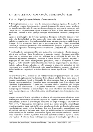 124

8.3 – LEITO DE EVAPOTRANSPIRAÇÃO E INFILTRAÇÃO – LETI
8.3.1 - A disposição controlada dos efluentes no solo
A disposição controlada no solo é uma das formas mais antigas de depuração dos esgotos. A
aceleração do processo de urbanização, a elevação dos custos das áreas urbanas e a sedução
por tecnologias sofisticadas, levaram ao desenvolvimento de processos de tratamento mais
compactos e ao lançamento dos esgotos nos corpos d’água, os quais aparentemente eram
abundantes. Embora o Brasil ofereça condições extremamente favoráveis para aplicação
das
lagoas de estabilização e da disposição controlada de esgotos e efluentes tratados no solo
tanto pela disponibilidade de área como pelo clima, entre outros fatores convenientes,
inclusive socioculturais , a disposição controlada ainda não alcançou seu merecido lugar de
destaque, devido a uma certa inércia para a sua aceitação no País. Mas a comunidade
científica já a considera prioritária e tem realizado muitas pesquisas e aplicações práticas,
acumulando experiência suficiente para um salto de escala (ANDRADE NETO et al., 1999).
A combinação dos reatores anaeróbios com a disposição controlada dos efluentes desses no
solo, é uma excelente forma de polimento e reuso dos esgotos. Os reatores anaeróbios
preservam os nutrientes que podem ser utilizados na revitalização do solo com fins
produtivos (gramíneas forrageiras, madeiras e várias culturas vegetais), enquanto a
disposição no solo remove microrganismos patogênicos, antes de alcançarem os corpos
d’água. O reator anaeróbio seria suficiente para evitar que cargas excessivas de sólidos e
matéria orgânica fossem aplicadas no solo, enquanto a disposição controlada no solo
compensaria as principais deficiências do reator anaeróbio, já que os nutrientes eutrofizantes
seriam benéficos e os patogênicos teriam decaimento natural significativo (KATO et al.,
1999).
Foster e Drasar (1988), afirmam que um perfil natural do solo pode servir como um sistema
eficaz de purificação das excretas humanas, de reconhecida utilidade desde muito tempo. O
processo normalmente inclui a eliminação de microrganismos fecais e a atenuação de
diversos compostos químicos. Assinalam, ainda, que nem todos os perfís de solo têm igual
capacidade de processamento. O termo solo é utilizado, como na engenharia, para designar
os estratos não consolidados. É de grande importância a identificação das condições
hidrogeológicas vulneráveis às contaminações para assim estabelecer uma classificação dos
meios hidrogeológicos que podem efetivamente ser utilizados para os sistemas de disposição
local.
Nos processos de infiltração e percolação, o solo e os microrganismos que nele vivem, atuam
na retenção e transformação dos sólidos orgânicos e a vegetação retira do solo os nutrientes
transformados, evitando a concentração cumulativa ao longo do tempo; é um verdadeiro
“filtro vivo”. A água que não é incorporada ao solo e às plantas tem parte consumida pela
evapotranspiração e outra parte infiltra-se e percola em direção aos lençóis subterrâneos,
contribuindo para manter o ciclo das águas. Este tipo de depuração é essencialmente uma
atividade de reciclagem, inclusive para a água, que viabiliza um melhor aproveitamento do
potencial hídrico e dos nutrientes presentes nos esgotos, utilizando racionalmente a natureza
como receptora de resíduos e geradora de riquezas sobretudo quando se explora o sistema
solo-vegetais. A retenção física ou filtração nos processos de infiltração e percolação e a
__________________________________________________________________________________________
Luiz Augusto dos Santos Ercole – Dissertação de Mestrado – Porto Alegre: PPGEC/UFRGS, 2003

 