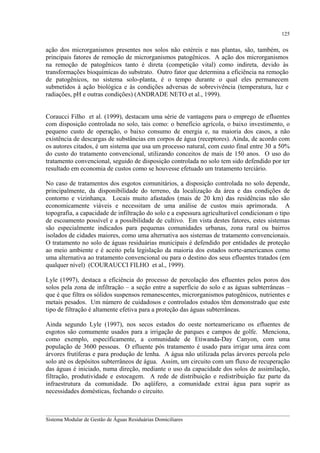 125

ação dos microrganismos presentes nos solos não estéreis e nas plantas, são, também, os
principais fatores de remoção de microrganismos patogênicos. A ação dos microrganismos
na remoção de patogênicos tanto é direta (competição vital) como indireta, devido às
transformações bioquímicas do substrato. Outro fator que determina a eficiência na remoção
de patogênicos, no sistema solo-planta, é o tempo durante o qual eles permanecem
submetidos à ação biológica e às condições adversas de sobrevivência (temperatura, luz e
radiações, pH e outras condições) (ANDRADE NETO et al., 1999).
Coraucci Filho et al. (1999), destacam uma série de vantagens para o emprego de efluentes
com disposição controlada no solo, tais como: o benefício agrícola, o baixo investimento, o
pequeno custo de operação, o baixo consumo de energia e, na maioria dos casos, a não
existência de descargas de substâncias em corpos de água (receptores). Ainda, de acordo com
os autores citados, é um sistema que usa um processo natural, com custo final entre 30 a 50%
do custo do tratamento convencional, utilizando conceitos de mais de 150 anos. O uso do
tratamento convencional, seguido de disposição controlada no solo tem sido defendido por ter
resultado em economia de custos como se houvesse efetuado um tratamento terciário.
No caso de tratamentos dos esgotos comunitários, a disposição controlada no solo depende,
principalmente, da disponibilidade do terreno, da localização da área e das condições de
contorno e vizinhança. Locais muito afastados (mais de 20 km) das residências não são
economicamente viáveis e necessitam de uma análise de custos mais aprimorada. A
topografia, a capacidade de infiltração do solo e a espessura agriculturável condicionam o tipo
de escoamento possível e a possibilidade de cultivo. Em vista destes fatores, estes sistemas
são especialmente indicados para pequenas comunidades urbanas, zona rural ou bairros
isolados de cidades maiores, como uma alternativa aos sistemas de tratamento convencionais.
O tratamento no solo de águas residuárias municipais é defendido por entidades de proteção
ao meio ambiente e é aceito pela legislação da maioria dos estados norte-americanos como
uma alternativa ao tratamento convencional ou para o destino dos seus efluentes tratados (em
qualquer nível) (COURAUCCI FILHO et al., 1999).
Lyle (1997), destaca a eficiência do processo de percolação dos efluentes pelos poros dos
solos pela zona de infiltração – a seção entre a superfície do solo e as águas subterrâneas –
que é que filtra os sólidos suspensos remanescentes, microrganismos patogênicos, nutrientes e
metais pesados. Um número de cuidadosos e controlados estudos têm demonstrado que este
tipo de filtração é altamente efetiva para a proteção das águas subterrâneas.
Ainda segundo Lyle (1997), nos secos estados do oeste norteamericano os efluentes de
esgotos são comumente usados para a irrigação de parques e campos de golfe. Menciona,
como exemplo, especificamente, a comunidade de Etiwanda-Day Canyon, com uma
população de 3600 pessoas. O efluente pós tratamento é usado para irrigar uma área com
árvores frutíferas e para produção de lenha. A água não utilizada pelas árvores percola pelo
solo até os depósitos subterrâneos de água. Assim, um circuito com um fluxo de recuperação
das águas é iniciado, numa direção, mediante o uso da capacidade dos solos de assimilação,
filtração, produtividade e estocagem. A rede de distribuição e redistribuição faz parte da
infraestrutura da comunidade. Do aqüífero, a comunidade extrai água para suprir as
necessidades domésticas, fechando o circuito.
__________________________________________________________________________________________
Sistema Modular de Gestão de Águas Residuárias Domiciliares

 