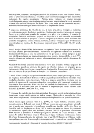 126

Jenkins (1999), compara a infiltração controlada dos efluentes no solo com sistemas abertos,
como as terras úmidas (wetlands), e considera aquele sistema mais adequado para tratamentos
individuais dos esgotos residenciais. Aponta, como vantagens do sistema: menores
possibilidades de odores; inexistência de contato humano; inexistência de larvas de mosquitos
e maior velocidade no tratamento das águas (duas vezes maior que os tratamentos abertos).
Também cita como vantagem a maior resistência às temperaturas baixas.
A disposição controlada de efluentes no solo é muito eficiente na remoção de nutrientes
provenientes de esgotos domésticos municipais. Muitos experimentos relativos a este sistema
fornecem os resultados da remoção dos nutrientes pelo solo e pela vegetação. A remoção de
nitrogênio e fósforo é, atualmente, graças à sua importância, a mais estudada, necessitando
ainda de maior número de pesquisas. Além do nitrogênio e do fósforo, outros nutrientes são
utilizados pelas plantas, como o potássio, o enxofre, o cálcio e o magnésio que, devido às suas
concentrações nas plantas, são denominados macronutrientes (CORAUCCI FILHO et al.,
1999).
Nucci, Araújo e Silva (1978), declaram que a composição típica de esgotos provenientes de
atividade urbanas, predominantemente residenciais não apresenta nenhum dos elementos
potencialmente tóxicos ao solo nas concentrações em que estes se tornam perigosos e, por
isso, não há restrições ao seu tratamento por disposição no solo. Coraucci Filho et al. (1999),
também afirmam que muitos outros autores afastam quaisquer riscos, inclusive de excesso de
nutrientes.
Andrade Neto (1992), apresenta uma análise de riscos para a saúde e proteção (aspectos de
saúde pública) quando da utilização de esgotos ou efluentes tratados em irrigação, que é,
basicamente, válida, também, para outras formas de disposição de esgotos no solo. Os riscos
são bem menores do que geralmente se imagina e perfeitamente controláveis.
O Brasil oferece condições excepcionalmente favoráveis para a disposição de esgotos no solo,
em função da disponibilidade de áreas devido a sua grande extensão territorial e também pelas
condições climáticas muito favoráveis. Todavia, a pequena experiência brasileira com as
técnicas de tratamento de esgotos por disposição controlada no solo, recomenda prudência na
implantação destes sistemas. Cada caso deve ser estudado detalhadamente. O conhecimento
internacional é suficiente para que se estimule a implementação destes sistemas com
eficiência (CORAUCCI FILHO et al., 1999).
A retomada dos métodos de disposição controlada de esgotos no solo se faz atualmente em
larga escala e com grande sucesso em todo o mundo. Muitos são os exemplos de velhos
casos, ainda em pleno uso, e de novos sistemas que são implantados com grande intensidade:
Rafael Bastos, apud Coraucci Filho et al., (1999), em recente trabalho, apresenta vários
exemplos, como o de Israel, onde cerca de 70% do volume de águas residuárias é utilizado
para irrigação, após tratamento, principalmente no cultivo do algodão. A Werribee Farm na
Austrália, está em funcionamento desde 1897 e atualmente opera um sistema de tratamento
por escoamento superficial no solo, recebendo cerca de 250.000 m³ por dia de efluentes em
5.000 hectares e permitindo a posterior pastagem de rebanho de 13.000 bovinos e 3.000
ovinos. Na Cidade do México cerca de 45 m³/seg. de águas residuárias combinadas a outros
10 m³/seg. de águas pluviais, são utilizadas para irrigar 80.000 hectares a 60 km da região
metropolitana, por meio de um complexo sistema de canais e reservatórios. A Arábia Saudita
__________________________________________________________________________________________
Luiz Augusto dos Santos Ercole – Dissertação de Mestrado – Porto Alegre: PPGEC/UFRGS, 2003

 