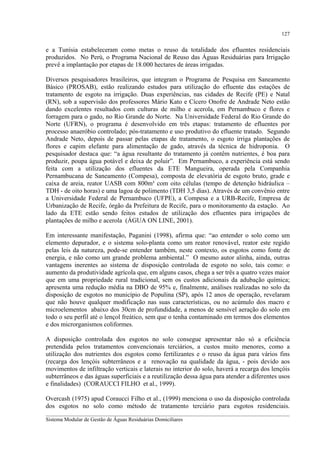 127

e a Tunísia estabeleceram como metas o reuso da totalidade dos efluentes residenciais
produzidos. No Perú, o Programa Nacional de Reuso das Águas Residuárias para Irrigação
prevê a implantação por etapas de 18.000 hectares de áreas irrigadas.
Diversos pesquisadores brasileiros, que integram o Programa de Pesquisa em Saneamento
Básico (PROSAB), estão realizando estudos para utilização do efluente das estações de
tratamento de esgoto na irrigação. Duas experiências, nas cidades de Recife (PE) e Natal
(RN), sob a supervisão dos professores Mário Kato e Cícero Onofre de Andrade Neto estão
dando excelentes resultados com culturas de milho e acerola, em Pernambuco e flores e
forragem para o gado, no Rio Grande do Norte. Na Universidade Federal do Rio Grande do
Norte (UFRN), o programa é desenvolvido em três etapas: tratamento de efluentes por
processo anaeróbio controlado; pós-tratamento e uso produtivo do efluente tratado. Segundo
Andrade Neto, depois de passar pelas etapas de tratamento, o esgoto irriga plantações de
flores e capim elefante para alimentação de gado, através da técnica de hidroponia. O
pesquisador destaca que: “a água resultante do tratamento já contêm nutrientes, é boa para
produzir, poupa água potável e deixa de poluir”. Em Pernambuco, a experiência está sendo
feita com a utilização dos efluentes da ETE Mangueira, operada pela Companhia
Pernambucana de Saneamento (Compesa), composta de elevatória de esgoto bruto, grade e
caixa de areia, reator UASB com 800m³ com oito células (tempo de detenção hidráulica –
TDH - de oito horas) e uma lagoa de polimento (TDH 3,5 dias). Através de um convênio entre
a Universidade Federal de Pernambuco (UFPE), a Compesa e a URB-Recife, Empresa de
Urbanização de Recife, órgão da Prefeitura de Recife, para o monitoramento da estação. Ao
lado da ETE estão sendo feitos estudos de utilização dos efluentes para irrigações de
plantações de milho e acerola (ÁGUA ON LINE, 2001).
Em interessante manifestação, Paganini (1998), afirma que: “ao entender o solo como um
elemento depurador, e o sistema solo-planta como um reator renovável, reator este regido
pelas leis da natureza, pode-se entender também, neste contexto, os esgotos como fonte de
energia, e não como um grande problema ambiental.” O mesmo autor alinha, ainda, outras
vantagens inerentes ao sistema de disposição controlada de esgoto no solo, tais como: o
aumento da produtividade agrícola que, em alguns casos, chega a ser três a quatro vezes maior
que em uma propriedade rural tradicional, sem os custos adicionais da adubação química;
apresenta uma redução média na DBO de 95% e, finalmente, análises realizadas no solo da
disposição de esgotos no município de Populina (SP), após 12 anos de operação, revelaram
que não houve qualquer modificação nas suas características, ou no acúmulo dos macro e
microelementos abaixo dos 30cm de profundidade, a menos de sensível aeração do solo em
todo o seu perfil até o lençol freático, sem que o tenha contaminado em termos dos elementos
e dos microrganismos coliformes.
A disposição controlada dos esgotos no solo consegue apresentar não só a eficiência
pretendida pelos tratamentos convencionais terciários, a custos muito menores, como a
utilização dos nutrientes dos esgotos como fertilizantes e o reuso da água para vários fins
(recarga dos lençóis subterrâneos e a renovação na qualidade da água, - pois devido aos
movimentos de infiltração verticais e laterais no interior do solo, haverá a recarga dos lençóis
subterrâneos e das águas superficiais e a reutilização dessa água para atender a diferentes usos
e finalidades) (CORAUCCI FILHO et al., 1999).
Overcash (1975) apud Coraucci Filho et al., (1999) menciona o uso da disposição controlada
dos esgotos no solo como método de tratamento terciário para esgotos residenciais.
__________________________________________________________________________________________
Sistema Modular de Gestão de Águas Residuárias Domiciliares

 