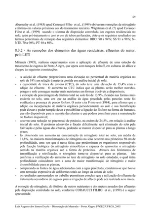 128

Abernathy et al. (1985) apud Coraucci Filho et al., (1999) obtiveram remoções de nitrogênio
e fósforo em valores próximos aos do tratamento terciário. Wightman et al. (?) apud Coraucci
Filho et al., (1999) usando o sistema de disposição controlada dos esgotos residenciais no
solo, após pré-tratamento e com o uso de tubos perfurados, obteve os seguintes resultados em
termos percentuais de remoção dos seguintes elementos: DBO: 90 a 94%; SS 91 a 96%; NNTK 70 a 90%; PT 40 a 80%.

8.3.2 - As remoções dos elementos das águas residuárias, efluentes do reator,
pelo LETI
Miranda (1995), realizou experimentos com a aplicação do efluente de uma estação de
tratamento de esgotos de Porto Alegre, que opera com tanques Imhoff, em culturas de alface e
chegou às seguintes constatações:
-

-

-

-

A adição do efluente proporcionou uma elevação no percentual de matéria orgânica no
solo de 19% em relação à matéria contida em análise inicial do solo;
a capacidade de troca de cátions (CTC), do solo teve uma elevação de 15,4% com a
adição do efluente. O aumento na CTC indica que as plantas serão melhor nutridas,
porque o solo consegue manter mais nutrientes em formas trocáveis e disponíveis;
a elevação da porcentagem de fósforo total no solo foi de 13,9%, ficando nas formas mais
estáveis no solo, uma vez que na análise da água percolada pelas parcelas neste foi
verificada a presença de pouco fósforo. O autor cita Primavesi (1984), para afirmar que a
adição ou incorporação de matéria orgânica periodicamente ao solo e sua humificação
pode elevar o poder tampão deste e possibilitar a ligação do fósforo na forma de humatos,
que são disponíveis para a maioria das plantas e que podem contribuir para a manutenção
do fósforo disponível;
ocorreu uma redução no percentual de potássio, na ordem de 24,5%, em relação à análise
inicial do solo. O potássio adsorvido e fixado dificilmente será eliminado do solo pela
lixiviação e pelas águas das chuvas, podendo se manter disponível para as plantas a longo
prazo;
foi observado um aumento na concentração de nitrogênio total no solo, em média de
31,8%. As maiores transformações de nitrogênio no solo ocorrem nos primeiros 50 cm de
profundidade, uma vez que é nesta faixa que predominam os organismos responsáveis
pela fixação biológica do nitrogênio atmosférico e capazes de aproveitar o nitrogênio
contido na matéria orgânica sob a forma de proteínas. Através dos fenômenos de
amonificação e nitrificação, o nitrogênio torna-se disponível para as plantas. Isto
confirma a verificação do aumento no teor de nitrogênio no solo estudado, o qual tinha
profundidade coincidente com a zona de maior transformação de nitrogênio e maior
disponibilidade para as plantas;
comparando as fontes de água adicionadas com a água percolada, constatou-se que houve
uma remoção expressiva de coliformes totais ao longo da coluna do solo;
os resultados apresentados no trabalho permitiram concluir que a utilização do efluente de
tratamento secundário de esgotos para a irrigação de alfaces pode ser realizada sem riscos.

A remoção do nitrogênio, do fósforo, de outros nutrientes e dos metais pesados dos efluentes
pela disposição controlada no solo, conforme CORAUCCI FILHO et al., (1999) é a seguir
apresentada:
__________________________________________________________________________________________
Luiz Augusto dos Santos Ercole – Dissertação de Mestrado – Porto Alegre: PPGEC/UFRGS, 2003

 
