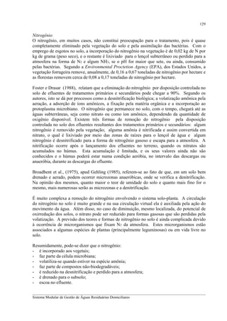 129

Nitrogênio
O nitrogênio, em muitos casos, não constitui preocupação para o tratamento, pois é quase
completamente eliminado pela vegetação do solo e pela assimilação das bactérias. Com o
emprego de esgotos no solo, a incorporação do nitrogênio na vegetação é de 0,02 kg de N por
kg de grama (peso seco), e o restante é lixiviado para o lençol subterrâneo ou perdido para a
atmosfera na forma de N2 e algum NH3, se o pH for maior que sete, ou ainda, consumido
pelas bactérias. Segundo a Environmental Proctetion Agency (EPA), dos Estados Unidos, a
vegetação forrageira remove, anualmente, de 0,16 a 0,67 toneladas de nitrogênio por hectare e
as florestas removem cerca de 0,08 a 0,17 toneladas de nitrogênio por hectare.
Foster e Drasar (1988), relatam que a eliminação do nitrogênio por disposição controlada no
solo de efluentes de tratamentos primários e secundários pode chegar a 90%. Segundo os
autores, isto se dá por processos como a desnitrificação biológica; a volatização amônica pela
aeração, a adsorção de íons amônicos, a fixação pela matéria orgânica e a incorporação ao
protoplasma microbiano. O nitrogênio que permanece no solo, com o tempo, chegará até as
águas subterrâneas, seja como nitrato ou como íon amônico, dependendo da quantidade de
oxigênio disponível. Existem três formas de remoção do nitrogênio pela disposição
controlada no solo dos efluentes resultantes dos tratamentos primários e secundários: algum
nitrogênio é removido pela vegetação; alguma amônia é nitrificada e assim convertida em
nitrato, o qual é lixiviado por meio das zonas de raízes para o lençol de água e algum
nitrogênio é desnitrificado para a forma de nitrogênio gasoso e escapa para a atmosfera. A
nitrificação ocorre após o lançamento dos efluentes no terreno, quando os nitratos são
acumulados no húmus. Esta acumulação é limitada, e os seus valores ainda não são
conhecidos e o húmus poderá estar numa condição aeróbia, no intervalo das descargas ou
anaeróbia, durante as descargas do efluente.
Broadbent et al., (1975), apud Gehling (1985), referem-se ao fato de que, em um solo bem
drenado e aerado, podem ocorrer microzonas anaeróbicas, onde se verifica a denitrificação.
Na opinião dos mesmos, quanto maior o teor de umidade do solo e quanto mais fino for o
mesmo, mais numerosas serão as microzonas e a denitrificação.
É muito complexa a remoção do nitrogênio envolvendo o sistema solo-planta. A circulação
do nitrogênio no solo é muito grande e na sua circulação virtual ela é auxiliada pela ação do
movimento da água. Além disso, no caso de diminuição, mesmo localizada, do potencial de
oxirredução dos solos, o nitrato pode ser reduzido para formas gasosas que são perdidas pela
volatização. A previsão dos teores e formas de nitrogênio no solo é ainda complicada devido
à ocorrência de microrganismos que fixam N2 da atmosfera. Estes microrganismos estão
associados a algumas espécies de plantas (principalmente leguminosas) ou em vida livre no
solo.
Resumidamente, pode-se dizer que o nitrogênio:
- é incorporado aos vegetais;
- faz parte da célula microbiana;
- volatiliza-se quando estiver na espécie amônia;
- faz parte de compostos não-biodegradáveis;
- é reduzido na desnitrificação e perdido para a atmosfera;
- é drenado para o subsolo;
- escoa no efluente.
__________________________________________________________________________________________
Sistema Modular de Gestão de Águas Residuárias Domiciliares

 