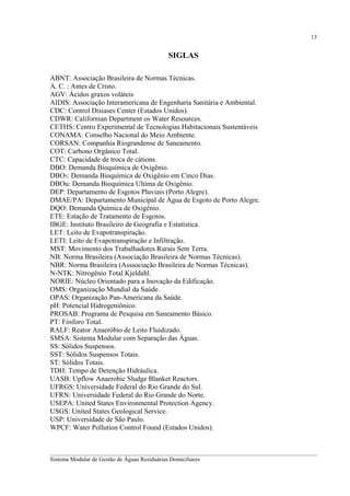 13

SIGLAS
ABNT: Associação Brasileira de Normas Técnicas.
A. C. : Antes de Cristo.
AGV: Ácidos graxos voláteis
AIDIS: Associação Interamericana de Engenharia Sanitária e Ambiental.
CDC: Control Disiases Center (Estados Unidos).
CDWR: Californian Department os Water Resources.
CETHS: Centro Experimental de Tecnologias Habitacionais Sustentáveis
CONAMA: Conselho Nacional do Meio Ambiente.
CORSAN: Companhia Riograndense de Saneamento.
COT: Carbono Orgânico Total.
CTC: Capacidade de troca de cátions.
DBO: Demanda Bioquímica de Oxigênio.
DBO5: Demanda Bioquímica de Oxigênio em Cinco Dias.
DBOu: Demanda Bioquímica Ultima de Oxigênio.
DEP: Departamento de Esgotos Pluviais (Porto Alegre).
DMAE/PA: Departamento Municipal de Água de Esgoto de Porto Alegre.
DQO: Demanda Química de Oxigênio.
ETE: Estação de Tratamento de Esgotos.
IBGE: Instituto Brasileiro de Geografia e Estatística.
LET: Leito de Evapotranspiração.
LETI: Leito de Evapotranspiração e Infiltração.
MST: Movimento dos Trabalhadores Rurais Sem Terra.
NB: Norma Brasileira (Associação Brasileira de Normas Técnicas).
NBR: Norma Brasileira (Asssociação Brasileira de Normas Técnicas).
N-NTK: Nitrogênio Total Kjeldahl.
NORIE: Núcleo Orientado para a Inovação da Edificação.
OMS: Organização Mundial da Saúde.
OPAS: Organização Pan-Americana da Saúde.
pH: Potencial Hidrogeniônico.
PROSAB: Programa de Pesquisa em Saneamento Básico.
PT: Fósforo Total.
RALF: Reator Anaeróbio de Leito Fluidizado.
SMSA: Sistema Modular com Separação das Águas.
SS: Sólidos Suspensos.
SST: Sólidos Suspensos Totais.
ST: Sólidos Totais.
TDH: Tempo de Detenção Hidráulica.
UASB: Upflow Anaerobic Sludge Blanket Reactors.
UFRGS: Universidade Federal do Rio Grande do Sul.
UFRN: Universidade Federal do Rio Grande do Norte.
USEPA: United States Environmental Protection Agency.
USGS: United States Geological Service.
USP: Universidade de São Paulo.
WPCF: Water Pollution Control Found (Estados Unidos).

__________________________________________________________________________________________
Sistema Modular de Gestão de Águas Residuárias Domiciliares

 