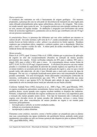 132

Outros nutrientes
A existência dos nutrientes no solo é basicamente de origem geológica. Em menores
proporções, a presença dos sais no solo pode ser decorrência do transporte de uma região para
outra efetuado principalmente pelas águas subterrâneas, pluviais e de irrigação. Não existe,
no estado natural, água isenta de sais. As irrigações promovem uma entrada contínua de sais
no solo, mesmo em regiões úmidas. As adubações e irrigações com fertilizantes são outras
fontes de acréscimo significativo, juntamente com as chuvas que contribuem com até 10 mg/l
em um processo acumulativo.
A característica física e a presença dos diferentes sais nos solos conferem aos mesmos os
valores do pH. Em solos normais o pH varia de 4 a 7, sendo considerados solos ácidos (com
ácidos livres) no limite inferior e solos salinos ( ou calcários) no limite superior. Resíduos
orgânicos que contenham cálcio, magnésio e potássio podem, com a degradação, liberá-los
para o meio e regular a acidez do solo. A maior parte da acidez encontra-se ligada à fase
sólida de forma não dissociada.
Metais pesados
Peters et al. (1975), apud Coraucci Filho et al. (1999), relatam que os processos de aplicação
de esgotos no solo são excepcionalmente eficientes na remoção de metais pesados
provenientes dos esgotos. Foram verificadas reduções de 88% para o cádmio, 94% para o
níquel, 84% para o cobre e 86% para o zinco. As concentrações desses metais foram de
0,077; 0,141; 0,120 e 0,339 mg/l, respectivamente. A eficiência do processo em reter metais
pesados é o resultado da capacidade de adsorsão da camada orgânica na superfície do solo e
os metais tendem a se acumular perto do ponto de aplicação do esgoto e, uma vez que o metal
pesado tenha sido adsorvido, ele não é mais liberado para o meio pelo excesso de água de
drenagem. Por sua vez, a vegetação localizada nesse ponto tem a sua concentração de metais
pesados aumentada. Em uma investigação, foram adicionadas concentrações conhecidas de
mercúrio, verificando-se posteriormente que entre 70% e 100% foi adsorvido nas zonas
próximas às raízes e que apenas 0,2% foi liberado após adição de água, constatando alta
capacidade do solo na retenção desse metal por adsorsão na sua fração coloidal.
Conforme Andrade Neto (1992), Gonçalves et al.., 2000 e Page, 1981, apud Miranda, 1995,
os esgotos residenciais apresentam, normalmente, baixos teores de metais pesados e mesmo a
ausência destes, exceto quando estes esgotos recebem também os despejos das indústrias.
Portanto, a disposição controlada dos esgotos residenciais no solo tem a sua importância para
a remoção dos metais pesados nestes níveis. Este tipo de tratamento não é indicado para
esgotos com elevados níveis de metais pesados (de indústrias, serviços e outras fontes
poluidoras), pois altas concentrações de metais pesados no esgoto a ser tratado pode
ocasionar, principalmente:
- lixiviação para o subsolo, se ocorrer condições ácidas;
- inibição no crescimento de plantas;
- incorporação à cadeia alimentar.
Elementos como arsênico, mercúrio, cromo e berílio podem ser prejudiciais para as plantas
mas suas concentrações nas águas residuárias são geralmente baixas, podendo ainda serem
rapidamente convertidos no solo em formas químicas não disponíveis para as plantas (PAGE,
1981, apud MIRANDA, 1995).
__________________________________________________________________________________________
Luiz Augusto dos Santos Ercole – Dissertação de Mestrado – Porto Alegre: PPGEC/UFRGS, 2003

 