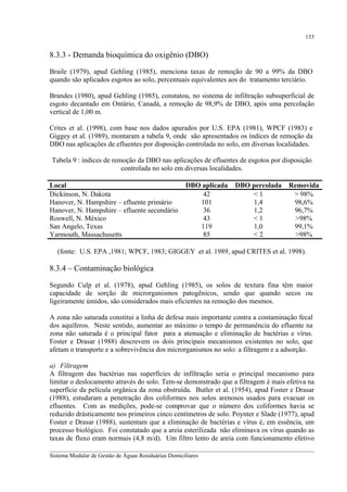 133

8.3.3 - Demanda bioquímica do oxigênio (DBO)
Braile (1979), apud Gehling (1985), menciona taxas de remoção de 90 a 99% da DBO
quando são aplicados esgotos ao solo, percentuais equivalentes aos do tratamento terciário.
Brandes (1980), apud Gehling (1985), constatou, no sistema de infiltração subsuperficial de
esgoto decantado em Ontário, Canadá, a remoção de 98,9% de DBO, após uma percolação
vertical de 1,00 m.
Crites et al. (1998), com base nos dados apurados por U.S. EPA (1981), WPCF (1983) e
Giggey et al. (1989), montaram a tabela 9, onde são apresentados os índices de remoção da
DBO nas aplicações de efluentes por disposição controlada no solo, em diversas localidades.
Tabela 9 : índices de remoção da DBO nas aplicações de efluentes de esgotos por disposição
controlada no solo em diversas localidades.
Local
Dickinson, N. Dakota
Hanover, N. Hampshire – efluente primário
Hanover, N. Hampshire – efluente secundário
Roswell, N. México
San Angelo, Texas
Yarmouth, Massachusetts

DBO aplicada
42
101
36
43
119
85

DBO percolada
<1
1,4
1,2
<1
1,0
<2

Removida
> 98%
98,6%
96,7%
>98%
99,1%
>98%

(fonte: U.S. EPA ,1981; WPCF, 1983; GIGGEY et al. 1989, apud CRITES et al. 1998).

8.3.4 – Contaminação biológica
Segundo Culp et al. (1978), apud Gehling (1985), os solos de textura fina têm maior
capacidade de sorção de microrganismos patogênicos, sendo que quando secos ou
ligeiramente úmidos, são considerados mais eficientes na remoção dos mesmos.
A zona não saturada constitui a linha de defesa mais importante contra a contaminação fecal
dos aquíferos. Neste sentido, aumentar ao máximo o tempo de permanência do efluente na
zona não saturada é o principal fator para a atenuação e eliminação de bactérias e vírus.
Foster e Drasar (1988) descrevem os dois principais mecanismos existentes no solo, que
afetam o transporte e a sobrevivência dos microrganismos no solo: a filtragem e a adsorção.
a) Filtragem
A filtragem das bactérias nas superfícies de infiltração seria o principal mecanismo para
limitar o deslocamento através do solo. Tem-se demonstrado que a filtragem é mais efetiva na
superfície da película orgânica da zona obstruída. Butler et al. (1954), apud Foster e Drasar
(1988), estudaram a penetração dos coliformes nos solos arenosos usados para evacuar os
efluentes. Com as medições, pode-se comprovar que o número dos coliformes havia se
reduzido drásticamente nos primeiros cinco centímetros de solo. Poynter e Slade (1977), apud
Foster e Drasar (1988), sustentam que a eliminação de bactérias e vírus é, em essência, um
processo biológico. Foi constatado que a areia esterilizada não eliminava os vírus quando as
taxas de fluxo eram normais (4,8 m/d). Um filtro lento de areia com funcionamento efetivo
__________________________________________________________________________________________
Sistema Modular de Gestão de Águas Residuárias Domiciliares

 