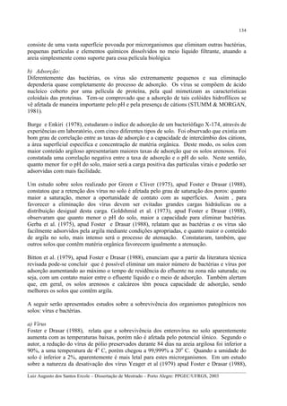134

consiste de uma vasta superfície povoada por microrganismos que eliminam outras bactérias,
pequenas partículas e elementos químicos dissolvidos no meio líquido filtrante, atuando a
areia simplesmente como suporte para essa película biológica
b) Adsorção:
Diferentemente das bactérias, os vírus são extremamente pequenos e sua eliminação
dependeria quase completamente do processo de adsorção. Os vírus se compõem de ácido
nucleico coberto por uma película de proteína, pela qual mimetizam as características
coloidais das proteínas. Tem-se comprovado que a adsorção de tais colóides hidrofílicos se
vê afetada de maneira importante pelo pH e pela presença de cátions (STUMM & MORGAN,
1981).
Burge e Enkiri (1978), estudaram o índice de adsorção de um bacteriófago X-174, através de
experiências em laboratório, com cinco diferentes tipos de solo. Foi observado que existia um
bom grau de correlação entre as taxas de adsorção e a capacidade de intercâmbio dos cátions,
a área superficial específica e concentração de matéria orgânica. Deste modo, os solos com
maior conteúdo argiloso apresentariam maiores taxas de adsorção que os solos arenosos. Foi
constatada uma correlação negativa entre a taxa de adsorção e o pH do solo. Neste sentido,
quanto menor for o pH do solo, maior será a carga positiva das partículas virais e poderão ser
adsorvidas com mais facilidade.
Um estudo sobre solos realizado por Green e Cliver (1975), apud Foster e Drasar (1988),
constatou que a retenção dos vírus no solo é afetada pelo grau de saturação dos poros: quanto
maior a saturação, menor a oportunidade de contato com as superfícies. Assim , para
favorecer a eliminação dos vírus devem ser evitadas grandes cargas hidráulicas ou a
distribuição desigual desta carga. Goldshmid et al. (1973), apud Foster e Drasar (1988),
observaram que quanto menor o pH do solo, maior a capacidade para eliminar bactérias.
Gerba et al. (1975), apud Foster e Drasar (1988), relatam que as bactérias e os vírus são
facilmente adsorvidos pela argila mediante condições apropriadas, e quanto maior o conteúdo
de argila no solo, mais intenso será o processo de atenuação. Constataram, também, que
outros solos que contêm matéria orgânica favorecem igualmente a atenuação.
Bitton et al. (1979), apud Foster e Drasar (1988), enunciam que a partir da literatura técnica
revisada pode-se concluir que é possível eliminar um maior número de bactérias e vírus por
adsorção aumentando ao máximo o tempo de residência do efluente na zona não saturada; ou
seja, com um contato maior entre o efluente líquido e o meio de adsorção. Também alertam
que, em geral, os solos arenosos e calcáreos têm pouca capacidade de adsorção, sendo
melhores os solos que contêm argila.
A seguir serão apresentados estudos sobre a sobrevivência dos organismos patogênicos nos
solos: vírus e bactérias.
a) Vírus
Foster e Drasar (1988), relata que a sobrevivência dos enterovírus no solo aparentemente
aumenta com as temperaturas baixas, porém não é afetada pelo potencial iônico. Segundo o
autor, a redução do vírus de pólio preservados durante 84 dias na areia argilosa foi inferior a
90%, a uma temperatura de 4o C, porém chegou a 99,999% a 20o C. Quando a umidade do
solo é inferior a 2%, aparentemente é mais letal para estes microrganismos. Em um estudo
sobre a natureza da desativação dos vírus Yeager et al (1979) apud Foster e Drasar (1988),
__________________________________________________________________________________________
Luiz Augusto dos Santos Ercole – Dissertação de Mestrado – Porto Alegre: PPGEC/UFRGS, 2003

 