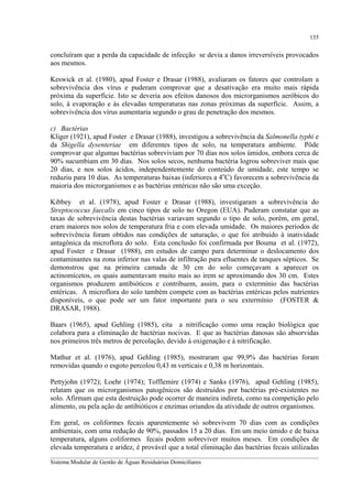 135

concluíram que a perda da capacidade de infecção se devia a danos irreversíveis provocados
aos mesmos.
Keswick et al. (1980), apud Foster e Drasar (1988), avaliaram os fatores que controlam a
sobrevivência dos vírus e puderam comprovar que a desativação era muito mais rápida
próxima da superfície. Isto se deveria aos efeitos danosos dos microrganismos aeróbicos do
solo, à evaporação e às elevadas temperaturas nas zonas próximas da superfície. Assim, a
sobrevivência dos vírus aumentaria segundo o grau de penetração dos mesmos.
c) Bactérias
Kliger (1921), apud Foster e Drasar (1988), investigou a sobrevivência da Salmonella typhi e
da Shigella dysenteriae em diferentes tipos de solo, na temperatura ambiente. Pôde
comprovar que algumas bactérias sobreviviam por 70 dias nos solos úmidos, embora cerca de
90% sucumbiam em 30 dias. Nos solos secos, nenhuma bactéria logrou sobreviver mais que
20 dias, e nos solos ácidos, independentemente do conteúdo de umidade, este tempo se
reduziu para 10 dias. As temperaturas baixas (inferiores a 4oC) favorecem a sobrevivência da
maioria dos microrganismos e as bactérias entéricas não são uma exceção.
Kibbey et al. (1978), apud Foster e Drasar (1988), investigaram a sobrevivência do
Streptococcus faecalis em cinco tipos de solo no Oregon (EUA). Puderam constatar que as
taxas de sobrevivência destas bactérias variavam segundo o tipo de solo, porém, em geral,
eram maiores nos solos de temperatura fria e com elevada umidade. Os maiores períodos de
sobrevivência foram obtidos nas condições de saturação, o que foi atribuído à inatividade
antagônica da microflora do solo. Esta conclusão foi confirmada por Bouma et al. (1972),
apud Foster e Drasar (1988), em estudos de campo para determinar o deslocamento dos
contaminantes na zona inferior nas valas de infiltração para efluentes de tanques sépticos. Se
demonstrou que na primeira camada de 30 cm do solo começavam a aparecer os
actinomícetos, os quais aumentavam muito mais ao irem se aproximando dos 30 cm. Estes
organismos produzem antibióticos e contribuem, assim, para o extermínio das bactérias
entéricas. A microflora do solo também compete com as bactérias entéricas pelos nutrientes
disponíveis, o que pode ser um fator importante para o seu extermínio (FOSTER &
DRASAR, 1988).
Baars (1965), apud Gehling (1985), cita a nitrificação como uma reação biológica que
colabora para a eliminação de bactérias nocivas. E que as bactérias danosas são absorvidas
nos primeiros três metros de percolação, devido à oxigenação e à nitrificação.
Mathur et al. (1976), apud Gehling (1985), mostraram que 99,9% das bactérias foram
removidas quando o esgoto percolou 0,43 m verticais e 0,38 m horizontais.
Pettyjohn (1972); Loehr (1974); Tofflemire (1974) e Sanks (1976), apud Gehling (1985),
relatam que os microrganismos patogênicos são destruídos por bactérias pré-existentes no
solo. Afirmam que esta destruição pode ocorrer de maneira indireta, como na competição pelo
alimento, ou pela ação de antibióticos e enzimas oriundos da atividade de outros organismos.
Em geral, os coliformes fecais aparentemente só sobrevivem 70 dias com as condições
ambientais, com uma redução de 90%, passados 15 a 20 dias. Em um meio úmido e de baixa
temperatura, alguns coliformes fecais podem sobreviver muitos meses. Em condições de
elevada temperatura e aridez, é provável que a total eliminação das bactérias fecais utilizadas
__________________________________________________________________________________________
Sistema Modular de Gestão de Águas Residuárias Domiciliares

 