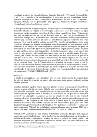 137

reconhecer a origem são chamados húmus. Segundo Raij et al. (1987), apud Coraucci Filho
et al. (1999), a existência da matéria orgânica é importante para as propriedades físicas,
químicas e biológicas do solo. É em grande parte devido a ela que o solo se apresenta
agregado e friável, com boa porosidade e alta capacidade de retenção de água e nutrientes,
principalmente nitrogênio, fósforo e enxofre.
A drenagem dos solos é importante para a decomposição da matéria orgânica: uma drenagem
deficiente dificulta ou impede a decomposição. Além disso, solos com excesso de água
apresentam grande capacidade calorífica, devido ao calor específico da água. Portanto, um
solo mal drenado ou com excesso de irrigação pode ser frio, com o retardamento do
crescimento da vegetação. A textura do solo condiciona os teores de matéria orgânica em seu
interior, que são mais elevados em solos de característica argilosa e menores nos solos
arenosos. Se o teor de matéria orgânica superar 20% , os solos são conhecidos como solos
orgânicos. Os despejos líquidos no solo deve mantê-lo em condições que permitam a fácil
entrada de ar até a região das raízes das plantas e também facilitar o transporte dos gases da
atmosfera e dos produzidos pelas raízes, microrganismos e reações químicas, onde o oxigênio
e o gás carbônico são os mais importantes. A transferência destes gases se dá através dos
poros do solo, quando estão parcialmente preenchidos com ar e solução aquosa de íons e,
também, por difusão da fase gasosa e da fase líquida do solo, com ambos os processos
seguindo a lei de Fick. Para ocorrer a mineralização da matéria orgânica no solo, que é
efetuada por microrganismos, é necessária uma quantidade apreciável de oxigênio, difundido
na sua estrutura física. Sua deficiência diminui a atividade bacteriana e reduz o grau de
mineralização no interior do solo, comprometendo a produção de nutrientes para as plantas.
Em condições anaeróbias, a decomposição da matéria orgânica é reduzida, havendo uma
imobilização de nitrogênio disponível para a planta e com perdas pela redução de nitrato por
microrganismos (CORAUCCI FILHO et al. 1999).
Salinidade
O estudo da salinização do solo é complexo, pois envolve o conhecimento das características
do solo, da água de irrigação, os índices pluviométricos, entre outros, mediante análises
físicas e químicas.
Uma boa drenagem regula o sistema água-solo-planta e controla a salinidade, promovendo um
balanço na zona radicular da planta. Não há uma remoção total dos sais do solo – o que é
impraticável -, mas implica uma redução acentuada de cátions da solução do solo, até que seja
estabelecido um equilíbrio entre a entrada e a saída desses em um patamar de tolerância
aceitável pela vegetação. A presença de sais na solução do solo atua em seu potencial
osmótico, afetando a capacidade de absorção radicular da planta e, conseqüentemente, seu
metabolismo. Na recuperação dos solos salinos utiliza-se água de boa qualidade para
promover a lixiviação para camadas inferiores do solo, ou adiciona-se gesso, que é uma fonte
de cálcio barata, proporcionando a substituição do Na+ pelo Ca2+. Concentrações salinas em
torno ou acima de 700 mg/l são prejudiciais a algumas plantas e teores acima de 2.000 mg/l,
são nocivos para a maioria das culturas (CORAUCCI FILHO et al., 1999).
Miranda (1995), comenta que num efluente de tratamento secundário de esgoto doméstico, os
valores de condutividade elétrica e razão de absorção de sódio indicam que não é provável a
salinização do solo e improváveis, também, os danos às culturas de maneira geral. As
amostras enquadram esta água como de salinidade média e baixa de sódio, em relação ao
risco de sodificação ou alcalinização do solo.
__________________________________________________________________________________________
Sistema Modular de Gestão de Águas Residuárias Domiciliares

 