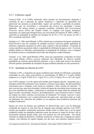 138

8.3.7 - Cobertura vegetal
Coraucci Filho et al. (1999), analisando vários sistemas em funcionamento, chegaram à
conclusão de que a aplicação de esgotos domésticos e industriais na agricultura tem
promovido um aumento na produtividade vegetal sem sacrificar a qualidade do produto.
Observaram que em silviculturas o crescimento das árvores tem aumentado e mesmo
duplicado. Os autores relatam os seguintes resultados verificados pela Environmental
Protection Agency (EPA), dos Estados Unidos, na irrigação com esgotos domésticos
municipais: em capim para forragem houve um crescimento de biomassa de 300% a 400%; o
acréscimo na quantidade de proteína em forragem foi de 6% a 17%; em cereais, de 20% a
50%; em plantas radiculares, 100%.
Scaloppi et al., 1986, apud Miranda (1995), relatam que as gramíneas forrageiras geralmente
desenvolvem-se bem em condições de umidade excessiva, removem grande quantidade de
nutrientes, dispensam operações de cultivo após o plantio e não pré-dispõem à formação de
crostas superficiais que podem reduzir a capacidade de infiltração de água no solo. Os cereais
também podem ser utilizados, particularmente na degradação de efluentes, com a vantagem
de elementos tóxicos eventualmente absorvidos não atingirem a cadeia alimentar.
Vaisman et al., 1984, apud Miranda (1995), citam que experimentos conduzidos em Israel
com grama Rhodes (Chloris gayana) indicaram uma habilidade de absorver grandes
quantidades de materiais potencialmente poluentes, e que o milho pode remover de maneira
eficiente grandes quantidades de nitrogênio da água residuária aplicada em solos permeáveis.

8.3.8 – Qualidade do efluente do LETI
Conforme a EPA, o tratamento das águas residuárias pelo método de infiltração e percolação
controladas no solo, reduz sensivelmente as concentrações de DBO (2 a 5 mg/l); Sólidos
suspensos (1 a 2 mg/l); N-NH3 (0,5 a 1 mg/l); NTOTAL (10 a 15 mg/l) e PTOTAL (0,1 a 0,5 mg/l).
Lyle (1997), apregoa o uso de esgotos pré-tratados para irrigação agrícola. Argumenta que o
nitrogênio dissolvido juntamente com o potássio, existentes nestas águas, são particularmente
interessantes para a irrigação, como forma de completar o fluxo circular de nutrientes. O
autor assevera que, para usos de grandes volumes de águas são necessárias áreas extensas, que
por serem afastadas das cidades, condicionam à construção de longas linhas de condução das
águas servidas, necessitando, inclusive, de bombeamentos, o que encareceria muito o sistema
em relação aos outros sistemas convencionais de tratamento. No entanto, assevera o autor,
este tipo de tratamento, com o reaproveitamento das águas para agricultura pode ser usado
em plantações nas coberturas dos prédios ou em pequenas áreas produtivas próximas das
unidades residenciais.
Quanto aos riscos de doenças que poderiam ser desenvolvidas com o uso da disposição
controlada dos esgotos no solo para fins de irrigação para produção agrícola, Lyle (1997),
ressalta que pesquisas conduziram numerosos estudos sobre os efeitos que o uso de águas
residuárias usadas nas plantações poderiam causar nas pessoas ao longo de 40 anos, não se
encontrando nenhuma relação destes usos com doenças por eles provocadas. Um estudo
realizado na cidade de Monterrey, Califórnia, monitorou os efeitos que a irrigação de culturas
vegetais, com efluentes de esgotos tratados, por dez anos, sem encontrar nenhuma doença
__________________________________________________________________________________________
Luiz Augusto dos Santos Ercole – Dissertação de Mestrado – Porto Alegre: PPGEC/UFRGS, 2003

 