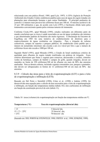 139

relacionada com esta prática (Postel, 1989, apud Lyle, 1997). A EPA (Agência de Proteção
Ambiental) dos Estados Unidos estabeleceu padrões para usos de águas de esgoto tratadas em
plantações para alimentação humana e para outras finalidades. O principal parâmetro de
controle é o número mais provável de coliformes fecais por 100 ml. O máximo aceitável é de
23 por 100 milímetros o que, de acordo com Lyle (1997), é facilmente obtido tanto pelos
tratamentos convencionais quanto pelos sistemas naturais de tratamento.
Conforme Crook,1991, apud Miranda (1995), estudos realizados em diferentes parte do
mundo concluíram que os riscos à saúde associados ao uso de águas residuárias são mínimos
e que determinados padrões de bactérias são muito rigorosos. A Declaração do Encontro de
Engelberg em 1985 foi uma tentativa de estabelecimento de diretrizes para o
reaproveitamento de águas residuárias em irrigações. Para a irrigação de culturas
comestíveis, campos de esportes e parques públicos, foi estabelecido como padrão que o
número de nematóides intestinais não exceda a um ovo viável por litro e que o número de
coliformes fecais não exceda a 1000 por 100 ml.
Segundo Shelef (1991), apud Miranda (1995), o Estado de Israel estabeleceu critérios de
qualidade para efluentes de esgoto tratado reutilizados em práticas de irrigação. Esses
critérios determinam que frutas e vegetais para conservas, descascados e cozidos, cinturões
verdes de hortaliças, campos de futebol e campos de golfe, quando irrigados, devem ser
mantidos no limite de 250 coliformes/100 ml de efluente em mais de 80% das amostras
analisadas. Para as demais culturas, incluindo vegetais consumidos crus, parques e gramados,
não devem ser ultrapassados os limites de 12 coliformes/100 ml em mais de 80% das
amostras.

8.3.9 – Cálculo das áreas para o leito de evapotranspiração (LET) e para o leito
de evapotranspiração e infiltração (LETI).
Baseado em Del Porto e Steinfeld (1998); Crites et al., (1998) e Jenkins (1999), foi
desenvolvida uma equação para o cálculo da área necessária para o leito de evapotranspiração
e infiltração, em função das temperaturas médias (tabela 10) e dos coeficientes de infiltração
em função da constituição provável do solo (tabela 11).

Tabela 10 : taxas (volumes) de evapotranspiração em função das temperaturas médias em ºC.
Temperaturas ( ºC)
Taxa de evapotranspiraçãao (litros/m².dia)
_________________________________________________________________________
< 15
5 litros/m².dia
º
15 < T < 25 C
35 litros/m². dia;
> 25ºC
70 litros/m². dia
_________________________________________________________________________
(baseado em: DEL PORTO & STEINFELD, 1998; CRITES et al., 1998; JENKINS, 1999).

__________________________________________________________________________________________
Sistema Modular de Gestão de Águas Residuárias Domiciliares

 