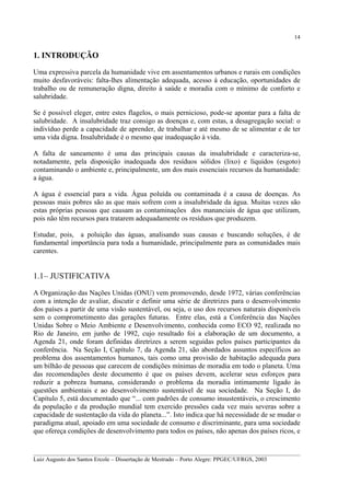 14

1. INTRODUÇÃO
Uma expressiva parcela da humanidade vive em assentamentos urbanos e rurais em condições
muito desfavoráveis: falta-lhes alimentação adequada, acesso à educação, oportunidades de
trabalho ou de remuneração digna, direito à saúde e moradia com o mínimo de conforto e
salubridade.
Se é possível eleger, entre estes flagelos, o mais pernicioso, pode-se apontar para a falta de
salubridade. A insalubridade traz consigo as doenças e, com estas, a desagregação social: o
indivíduo perde a capacidade de aprender, de trabalhar e até mesmo de se alimentar e de ter
uma vida digna. Insalubridade é o mesmo que inadequação à vida.
A falta de saneamento é uma das principais causas da insalubridade e caracteriza-se,
notadamente, pela disposição inadequada dos resíduos sólidos (lixo) e líquidos (esgoto)
contaminando o ambiente e, principalmente, um dos mais essenciais recursos da humanidade:
a água.
A água é essencial para a vida. Água poluída ou contaminada é a causa de doenças. As
pessoas mais pobres são as que mais sofrem com a insalubridade da água. Muitas vezes são
estas próprias pessoas que causam as contaminações dos mananciais de água que utilizam,
pois não têm recursos para tratarem adequadamente os resíduos que produzem.
Estudar, pois, a poluição das águas, analisando suas causas e buscando soluções, é de
fundamental importância para toda a humanidade, principalmente para as comunidades mais
carentes.

1.1 – JUSTIFICATIVA
A Organização das Nações Unidas (ONU) vem promovendo, desde 1972, várias conferências
com a intenção de avaliar, discutir e definir uma série de diretrizes para o desenvolvimento
dos países a partir de uma visão sustentável, ou seja, o uso dos recursos naturais disponíveis
sem o comprometimento das gerações futuras. Entre elas, está a Conferência das Nações
Unidas Sobre o Meio Ambiente e Desenvolvimento, conhecida como ECO 92, realizada no
Rio de Janeiro, em junho de 1992, cujo resultado foi a elaboração de um documento, a
Agenda 21, onde foram definidas diretrizes a serem seguidas pelos países participantes da
conferência. Na Seção I, Capítulo 7, da Agenda 21, são abordados assuntos específicos ao
problema dos assentamentos humanos, tais como uma provisão de habitação adequada para
um bilhão de pessoas que carecem de condições mínimas de moradia em todo o planeta. Uma
das recomendações deste documento é que os países devem, acelerar seus esforços para
reduzir a pobreza humana, considerando o problema da moradia intimamente ligado às
questões ambientais e ao desenvolvimento sustentável de sua sociedade. Na Seção I, do
Capítulo 5, está documentado que “... com padrões de consumo insustentáveis, o crescimento
da população e da produção mundial tem exercido pressões cada vez mais severas sobre a
capacidade de sustentação da vida do planeta...”. Isto indica que há necessidade de se mudar o
paradigma atual, apoiado em uma sociedade de consumo e discriminante, para uma sociedade
que ofereça condições de desenvolvimento para todos os países, não apenas dos países ricos, e
__________________________________________________________________________________________
Luiz Augusto dos Santos Ercole – Dissertação de Mestrado – Porto Alegre: PPGEC/UFRGS, 2003

 