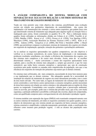 145

9. ANÁLISE COMPARATIVA DO SISTEMA MODULAR COM
SEPARAÇÃO DAS ÁGUAS EM RELAÇÃO A OUTROS SISTEMAS DE
TRATAMENTO DE ESGOTO DOMÉSTICO
Tendo em vista permitir uma visão objetiva dos sistemas, possibilitando uma avaliação
sucinta em relação aos parâmetros importantes da sustentabilidade, dos custos (de
implantação e de manutenção) dos sistemas e vários outros requisitos, que podem fazer com
que determinado sistema de tratamento seja adequado para alguma região ou situação física e
inadequado para outras, foram construídos os quadros 56 a 59. Para a elaboração destes
quadros foram utilizadas as informações obtidas em Uehara et al. (1989), Vazollér et al.
(1989), Batalha (1989), Kawai et al. (1991), Pessoa et al. (1994), Von Sperling (1995),
Macintyre (1996), Associação Brasileira de Normas Técnicas (1993 e 1997), Kato et al.
(1999), Jenkins (1999), Gonçalves et al. (2000), Del Porto e Steinfeld (2000) e Brasil
(2000), que permitiram comparar os principais sistemas de tratamento dos esgotos em relação
aos requisitos de implantação, operação, remoção dos poluentes e perturbações ambientais.
Ao se analisar os requisitos apresentados nos quadros comparativos, um dos objetivos é
verificar se os sistemas sustentáveis, de custos baixos de implantação e de manutenção,
produzem resultados semelhantes, em relação a eficiência dos tratamentos dos esgotos, aos
dos sistemas mais complexos e de custos mais elevados. Assim, antes de se escolher
determinado sistema, é
muito conveniente o exame dos requisitos apresentados neste
capítulo, para a escolha do sistema mais adequado e, sempre que possível, o que for mais
sustentável, que tenha baixo consumo energético e operacional, que seja de construção
econômica para poder atender as camadas mais empobrecidas da população, sem que a sua
eficiência nos requisitos de remoção dos poluentes seja menor que os demais sistemas.
Os sistemas mais sofisticados, são mais compactos, necessitando de áreas bem menores para
a sua implantação que os demais sistemas. São adequados quando há a necessidade de
instalação de estações de tratamento de esgotos em zonas densamente povoadas, com o custo
da área muito elevado. Por outro lado, as lagoas de tratamento são sistemas mais simples de
serem construídos e com baixos custos operacionais e consumo energético, porém necessitam
de áreas bem maiores em relação aos outros sistemas e são adequadas para as regiões de clima
quente ou temperado. Comunidades com vocações voltadas para a preservação ambiental,
como as ecovilas, por exemplo, pode usar o sistema das privadas secas, que evita, com muita
segurança, a poluição ambiental e possibilita a utilização das excretas, depois de compostadas,
como um qualificado composto para o enriquecimento do solo destinado à produção vegetal.
O sistema modular com separação das águas (SMSA) será examinado comparativamente com
os outros sistemas de tratamento, em todos os requisitos constantes nos quatro quadros, com o
objetivo de demonstrar que este sistema atende aos requisitos de baixo consumo energético,
sistema construtivo simplificado e reduzida manutenção, permitindo, ainda, a reutilização dos
efluentes como insumos para produção vegetal, e está ao alcance das populações mais
carentes.

__________________________________________________________________________________________
Sistema Modular de Gestão de Águas Residuárias Domiciliares

 
