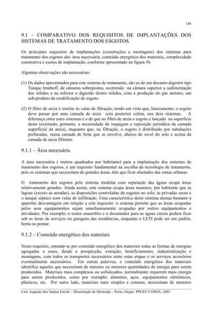 146

9.1 – COMPARATIVO DOS REQUISITOS DE IMPLANTAÇÕES DOS
SISTEMAS DE TRATAMENTO DOS ESGOTOS
Os principais requisitos de implantações (construções e montagens) dos sistemas para
tratamento dos esgotos são: área necessária, conteúdo energético dos materiais, complexidade
construtiva e custos de implantação, conforme apresentado na figura 56.
Algumas observações são necessárias:
(1) Os dados apresentados para este sistema de tratamento, são os de um decanto-digestor tipo
Tanque Imnhoff, de câmaras sobrepostas, ocorrendo na câmara superior a sedimentação
dos sólidos e na inferior a digestão destes sólidos, com a produção do gás metano, um
sub-produto da estabilização do esgoto.
(2) O filtro de areia é similar às valas de filtração, tendo em vista que, basicamente, o esgoto
deve passar por uma camada de areia com posterior coleta, nos dois sistemas. A
diferença entre estes sistemas é a de que no filtro de areia o esgoto é lançado na superfície
desta (existindo, portanto, a necessidade de raspagem e reposição periódica da camada
superficial da areia), enquanto que, na filtração, o esgoto é distribuído por tubulações
perfuradas, numa camada de brita que as envolve, abaixo do nível do solo e acima da
camada de areia filtrante.

9.1.1 – Área necessária
A área necessária ( metros quadrados por habitante) para a implantação dos sistemas de
tratamento dos esgotos, é um requisito fundamental na escolha da tecnologia de tratamento,
pois os sistemas que necessitam de grandes áreas, têm que ficar afastados das zonas urbanas.
O tratamento dos esgotos pelo sistema modular com separação das águas ocupa áreas
relativamente grandes. Ainda assim, este sistema ocupa áreas menores, por habitante que as
lagoas (exceto as aeradas), as disposições controladas de esgotos no solo, as privadas secas e
o tanque séptico com valas de infiltração. Uma característica deste sistema atenua bastante a
aparente desvantagem em relação a este requisito: o sistema permite que as áreas ocupadas
pelos seus equipamentos sejam simultaneamente ocupadas por outros equipamentos e
atividades. Por exemplo, o reator anaeróbio e o decantador para as águas cinzas podem ficar
sob as áreas de serviços ou garagens das residências, enquanto o LETI pode ser um jardim,
horta ou pomar.

9.1.2 – Conteúdo energético dos materiais
Neste requisito, entende-se por conteúdo energético dos materiais todas as formas de energias
agregadas a esses, desde a prospecção, extração, beneficiamento, industrialização e
montagens, com todos os transportes necessários entre estas etapas e os serviços acessórios
eventualmente necessários. Em outras palavras, o conteúdo energético dos materiais
identifica aqueles que necessitam de maiores ou menores quantidades de energia para serem
produzidos. Materiais mais complexos ou sofisticados, normalmente requerem mais energia
para serem produzidos, como por exemplo: alumínio, aços, equipamentos eletrônicos,
plásticos, etc. Por outro lado, materiais mais simples e comuns, necessitam de menores
__________________________________________________________________________________________
Luiz Augusto dos Santos Ercole – Dissertação de Mestrado – Porto Alegre: PPGEC/UFRGS, 2003

 