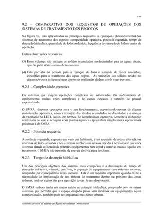 149

9.2 – COMPARATIVO DOS REQUISITOS DE OPERAÇÕES DOS
SISTEMAS DE TRATAMENTO DOS ESGOTOS
Na figura 57, são apresentados os principais requisitos de operações (funcionamento) dos
sistemas de tratamento dos esgotos: complexidade operativa, potência requerida, tempo de
detenção hidráulica, quantidade do lodo produzido, frequência de remoção do lodo e custos de
operação.
Outras observações necessárias:
(3) Estes volumes não incluem os sólidos acumulados no decantador para as águas cinzas,
que faz parte deste sistema de tratamento.
(4) Esta previsão do período para a remoção do lodo é somente do reator anaeróbio,
específico para o tratamento das águas negras. As remoções dos sólidos retidos no
decantador para as águas cinzas devem ser realizadas de duas a três vezes por ano.

9.2.1 – Complexidade operativa
Os sistemas que exigem operações complexas ou sofisticadas têm necessidades de
equipamentos muitas vezes complexos e de custos elevados e também de pessoal
especializado.
O SMSA dispensa operações para o seu funcionamento, necessitando apenas de alguma
manutenção esporádica, como a remoção dos sólidos acumulados no decantador e o manejo
da vegetação no LETI. Assim, em termos de complexidade operativa, somente a disposição
controlada no solo e as lagoas com plantas aquáticas apresentam simplicidades operacionais
próximas à do SMSA.

9.2.2 – Potência requerida
A potência requerida, expressa em watts por habitante, é um requisito de ordem elevada nos
sistemas de lodos ativados e nos sistemas aeróbios ou aerados devido à necessidade que estes
sistemas têm da utilização de potentes equipamentos para agitar e aerar as massas líquidas em
tratamento. O SMSA não necessita de energia elétrica para funcionar.

9.2.3 – Tempo de detenção hidráulica
Um dos principais objetivos dos sistemas mais complexos é a diminuição do tempo de
detenção hidráulica, visando, com isto, o emprego de equipamentos com volumes menores,
ocupando, por conseqüência, áreas menores. Este é um requisito importante quando existe a
necessidade de implantação de um sistema de tratamento dentro ou próximo das zonas
urbanas, onde os custos das para aquisição destas áreas são elevados.
O SMSA embora tenha um tempo médio de detenção hidráulica, comparado com os outros
sistemas, por permitir que o espaço ocupado pelos seus módulos ou equipamentos sejam
compartilhados, também pode ser implantado nas zonas urbanas.
__________________________________________________________________________________________
Sistema Modular de Gestão de Águas Residuárias Domiciliares

 