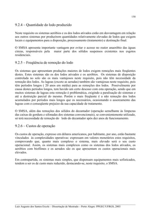 150

9.2.4 – Quantidade do lodo produzido
Neste requisito os sistemas aeróbios e os dos lodos ativados estão em desvantagem em relação
aos outros sistemas por produzirem quantidades relativamente elevadas de lodos que exigem
locais e equipamentos para a disposição, processamento (tratamento) e destinação final.
O SMSA apresenta importante vantagem por evitar o acesso no reator anaeróbio das águas
cinzas, responsáveis pela maior parte dos sólidos suspensos existentes nos esgotos
residenciais.

9.2.5 – Freqüência de remoção do lodo
Os sistemas que apresentam produções maiores de lodos exigem remoções mais freqüentes
destes. Estes sistemas são os dos lodos ativados e os aeróbios. Os sistemas de disposição
controlada no solo são os mais vantajosos neste requisito, pois não têm necessidade da
remoção dos lodos. As lagoas (exceto as aeradas) também são vantajosas neste requisito, pois
têm períodos longos ( 20 anos em média) para as remoções dos lodos. Possivelmente por
causa destes períodos longos, tem havido um certo descaso com esta operação, sendo que em
muitos sistemas de lagoas esta remoção é problemática, exigindo a paralisação do sistemas e
até a destruição parcial do mesmo. Porém o mais freqüente é a não remoção dos lodos
acumulados por períodos mais longos que os necessários, ocasionando o assoreamento das
lagoas com o conseqüente prejuízo da sua capacidade de tratamento.
O SMSA, além das remoções dos sólidos do decantador (operação semelhante às limpezas
das caixas de gordura e sifonadas dos sistemas convencionais), se convenientemente utilizado,
só terá necessidade de remoção do lodo do decantador após dez anos de funcionamento.

9.2.6 – Custos de operação
Os custos de operação, expresso em dólares americanos, por habitante, por ano, estão bastante
vinculados às complexidades operativas: expressam em valores monetários estes requisitos,
comprovando que, quanto mais complexo o sistema, mais elevado será o seu custo
operacional. Assim, os sistemas mais complexos como os sistemas dos lodos ativados, os
aeróbios com biofilmes e os aerados são os que apresentam os custos operacionais mais
elevados.
Em contrapartida, os sistemas mais simples, que dispensam equipamentos mais sofisticados,
tendem a ser os de custo mais reduzido, destacando-se, neste requisito, o SMSA.

__________________________________________________________________________________________
Luiz Augusto dos Santos Ercole – Dissertação de Mestrado – Porto Alegre: PPGEC/UFRGS, 2003

 