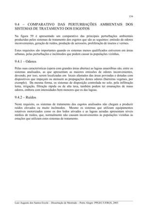 154

9.4 – COMPARATIVO DAS PERTURBAÇÕES AMBIENTAIS DOS
SISTEMAS DE TRATAMENTO DOS ESGOTOS
Na figura 59 é apresentado um comparativo das principais perturbações ambientais
produzidas pelos sistemas de tratamento dos esgotos que são as seguintes: emissão de odores
inconvenientes, geração de ruídos, produção de aerossóis, proliferação de insetos e vermes.
Estes requisitos são importantes quando os sistemas menos qualificados estiverem em áreas
urbanas, pelas perturbações e incômodos que podem causar às populações vizinhas.

9.4.1 – Odores
Pelas suas características (opera com grandes áreas abertas) as lagoas anaeróbias são, entre os
sistemas analisados, as que apresentam as maiores emissões de odores inconvenientes,
devendo, por isso, serem localizadas em locais afastados das áreas povoadas e dotadas com
dispositivos que impeçam ou atenuem as propagações destes odores (barreiras vegetais, por
exemplo). Da mesma forma, os sistemas de disposição controlada no solo, pela infiltração
lenta, irrigação, filtração rápida ou de alta taxa, também podem ter emanações de maus
odores, embora com intensidades bem menores que os das lagoas.

9.4.2 – Ruídos
Neste requisito, os sistemas de tratamento dos esgotos analisados não chegam a produzir
ruídos elevados ou muito incômodos. Mesmo os sistemas que utilizam equipamentos
rotativos motorizados como os dos lodos ativados e as lagoas aeradas apresentam níveis
médios de ruídos, que, normalmente não causam inconvenientes às populações vizinhas às
estações que utilizam estes sistemas de tratamento.

__________________________________________________________________________________________
Luiz Augusto dos Santos Ercole – Dissertação de Mestrado – Porto Alegre: PPGEC/UFRGS, 2003

 