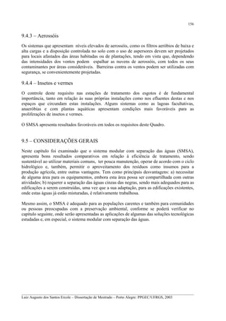 156

9.4.3 – Aerossóis
Os sistemas que apresentam níveis elevados de aerossóis, como os filtros aeróbios de baixa e
alta cargas e a disposição controlada no solo com o uso de aspersores devem ser projetados
para locais afastados das áreas habitadas ou de plantações, tendo em vista que, dependendo
das intensidades dos ventos podem espalhar as nuvens de aerossóis, com todos os seus
contaminantes por áreas consideráveis. Barreiras contra os ventos podem ser utilizadas com
segurança, se convenientemente projetadas.

9.4.4 – Insetos e vermes
O controle deste requisito nas estações de tratamento dos esgotos é de fundamental
importância, tanto em relação às suas próprias instalações como nos efluentes destas e nos
espaços que circundam estas instalações. Alguns sistemas como as lagoas facultativas,
anaeróbias e com plantas aquáticas apresentam condições mais favoráveis para as
proliferações de insetos e vermes.
O SMSA apresenta resultados favoráveis em todos os requisitos deste Quadro.

9.5 – CONSIDERAÇÕES GERAIS
Neste capítulo foi examinado que o sistema modular com separação das águas (SMSA),
apresenta bons resultados comparativos em relação à eficiência de tratamento, sendo
sustentável ao utilizar materiais comuns, ter pouca manutenção, operar de acordo com o ciclo
hidrológico e, também, permitir o aproveitamento dos resíduos como insumos para a
produção agrícola, entre outras vantagens. Tem como principais desvantagens: a) necessitar
de alguma área para os equipamentos, embora esta área possa ser compartilhada com outras
atividades; b) requerer a separação das águas cinzas das negras, sendo mais adequados para as
edificações a serem construídas, uma vez que a sua adaptação, para as edificações existentes,
onde estas águas já estão misturadas, é relativamente trabalhosa.
Mesmo assim, o SMSA é adequado para as populações carentes e também para comunidades
ou pessoas preocupadas com a preservação ambiental, conforme se poderá verificar no
capítulo seguinte, onde serão apresentadas as aplicações de algumas das soluções tecnológicas
estudadas e, em especial, o sistema modular com separação das águas.

__________________________________________________________________________________________
Luiz Augusto dos Santos Ercole – Dissertação de Mestrado – Porto Alegre: PPGEC/UFRGS, 2003

 