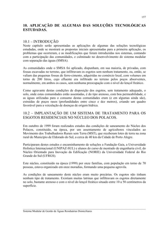157

10. APLICAÇÃO DE ALGUMAS DAS SOLUÇÕES TECNOLÓGICAS
ESTUDADAS.
10.1 – INTRODUÇÃO
Neste capítulo serão apresentadas as aplicações de algumas das soluções tecnológicas
estudadas, onde se mostrará as propostas iniciais apresentadas para a primeira aplicação, os
problemas que ocorreram, e as modificações que foram introduzidas nos sistemas, contando
com a participação das comunidades, e culminado no desenvolvimento do sistema modular
com separação das águas (SMSA).
As comunidades onde o SMSA foi aplicado, dispunham, em sua maioria, de privadas, com
fossas escavadas no terreno, que infiltravam os esgotos sem nenhum tratamento, ou, então, se
valiam das pequenas fossas de ferro-cimento, adquiridas no comércio local, com volumes em
torno de 200 litros, cujo efluente era infiltrado no terreno pelos poços absorventes,
normalmente, em ambos os casos, sem nenhuma preocupação com o nível do lençol freático.
Como agravante destas condições de disposição dos esgotos, sem tratamento adequado, o
solo, onde estas comunidades estão assentadas, é do tipo arenoso, com boa permeabilidade, e
as águas utilizadas para o consumo destas comunidades eram (e em algumas ainda são),
extraídas de poços rasos (profundidades entre cinco e dez metros), criando um quadro
favorável para a veiculação de doenças de origem hídrica.

10.2 – IMPLANTAÇÃO DE UM SISTEMA DE TRATAMENTO PARA OS
ESGOTOS RESIDENCIAIS NO NÚCLEO DOS POLACOS.
Em outubro de 1999 foram realizados estudos das condições de saneamento do Núcleo dos
Polacos, constituído, na época, por um assentamento de agricultores vinculados ao
Movimento dos Trabalhadores Rurais sem Terra (MST), que receberam lotes de terra na zona
rural do Município de Eldorado do Sul, a cerca de 40 km da Cidade de Porto Alegre.
Participaram destes estudos e encaminhamento de soluções a Fundação Gaia, a Universidade
Holística Internacional (UNIPAZ-SUL) e alunos do curso de mestrado de engenharia civil, do
Núcleo Orientado para Inovação da Edificação (NORIE) da Universidade Federal do Rio
Grande do Sul (UFRGS).
Este núcleo, constituído na época (1999) por onze famílias, com população em torno de 70
pessoas, estava organizado em onze moradias, formando uma pequena agrovila.
As condições de saneamento deste núcleo eram muito precárias. Os esgotos não tinham
nenhum tipo de tratamento. Existiam muitas latrinas que infiltravam os esgotos diretamente
no solo, bastante arenoso e com o nível do lençol freático situado entre 10 a 50 centímetros da
superfície.

__________________________________________________________________________________________
Sistema Modular de Gestão de Águas Residuárias Domiciliares

 