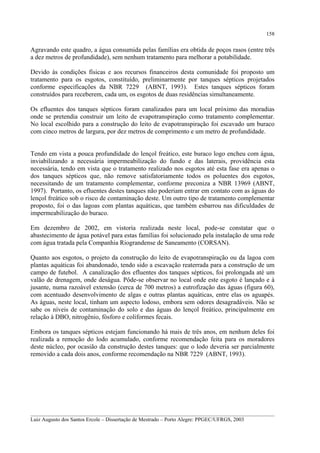158

Agravando este quadro, a água consumida pelas famílias era obtida de poços rasos (entre três
a dez metros de profundidade), sem nenhum tratamento para melhorar a potabilidade.
Devido às condições físicas e aos recursos financeiros desta comunidade foi proposto um
tratamento para os esgotos, constituído, preliminarmente por tanques sépticos projetados
conforme especificações da NBR 7229 (ABNT, 1993). Estes tanques sépticos foram
construídos para receberem, cada um, os esgotos de duas residências simultaneamente.
Os efluentes dos tanques sépticos foram canalizados para um local próximo das moradias
onde se pretendia construir um leito de evapotranspiração como tratamento complementar.
No local escolhido para a construção do leito de evapotranspiração foi escavado um buraco
com cinco metros de largura, por dez metros de comprimento e um metro de profundidade.
Tendo em vista a pouca profundidade do lençol freático, este buraco logo encheu com água,
inviabilizando a necessária impermeabilização do fundo e das laterais, providência esta
necessária, tendo em vista que o tratamento realizado nos esgotos até esta fase era apenas o
dos tanques sépticos que, não remove satisfatoriamente todos os poluentes dos esgotos,
necessitando de um tratamento complementar, conforme preconiza a NBR 13969 (ABNT,
1997). Portanto, os efluentes destes tanques não poderiam entrar em contato com as águas do
lençol freático sob o risco de contaminação deste. Um outro tipo de tratamento complementar
proposto, foi o das lagoas com plantas aquáticas, que também esbarrou nas dificuldades de
impermeabilização do buraco.
Em dezembro de 2002, em vistoria realizada neste local, pode-se constatar que o
abastecimento de água potável para estas famílias foi solucionado pela instalação de uma rede
com água tratada pela Companhia Riograndense de Saneamento (CORSAN).
Quanto aos esgotos, o projeto da construção do leito de evapotranspiração ou da lagoa com
plantas aquáticas foi abandonado, tendo sido a escavação reaterrada para a construção de um
campo de futebol. A canalização dos efluentes dos tanques sépticos, foi prolongada até um
valão de drenagem, onde deságua. Pôde-se observar no local onde este esgoto é lançado e à
jusante, numa razoável extensão (cerca de 700 metros) a eutrofização das águas (figura 60),
com acentuado desenvolvimento de algas e outras plantas aquáticas, entre elas os aguapés.
As águas, neste local, tinham um aspecto lodoso, embora sem odores desagradáveis. Não se
sabe os níveis de contaminação do solo e das águas do lençol freático, principalmente em
relação à DBO, nitrogênio, fósforo e coliformes fecais.
Embora os tanques sépticos estejam funcionando há mais de três anos, em nenhum deles foi
realizada a remoção do lodo acumulado, conforme recomendação feita para os moradores
deste núcleo, por ocasião da construção destes tanques: que o lodo deveria ser parcialmente
removido a cada dois anos, conforme recomendação na NBR 7229 (ABNT, 1993).

__________________________________________________________________________________________
Luiz Augusto dos Santos Ercole – Dissertação de Mestrado – Porto Alegre: PPGEC/UFRGS, 2003

 