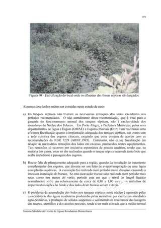 159

Figura 60 – Eutrofização do local onde os efluentes das fossas sépticas são lançados.
Algumas conclusões podem ser extraídas neste estudo de caso:
a) Os tanques sépticos não tiveram as necessárias remoções dos lodos excedentes nos
períodos recomendados. O não atendimento desta recomendação, que é vital para a
garantia do funcionamento normal dos tanques sépticos, não é exclusividade dos
moradores do Núcleo dos Polacos. Em Porto Alegre, a Prefeitura Municipal, pelos seus
departamentos de Água e Esgoto (DMAE) e Esgotos Pluviais (DEP) vem realizando uma
eficiente fiscalização quanto à implantação adequada dos tanques sépticos, nas zonas sem
a rede coletora dos esgotos cloacais, exigindo que estes estejam de acordo com as
recomendações da NBR 7229 (ABNT,1993). Entretanto, não existe fiscalização em
relação às necessárias remoções dos lodos em excesso, produzidos nestes equipamentos.
Tais remoções só ocorrem por iniciativa espontânea de poucos usuários, sendo que, na
maioria dos casos, estas só são realizadas quando o tanque séptico acumula tanto lodo que
acaba impedindo a passagem dos esgotos.
b) Houve falta de planejamento adequado para a região, quando da instalação do tratamento
complementar dos esgotos, que deveria ser um leito de evapotranspiração ou uma lagoa
com plantas aquáticas. A escavação foi realizada num período muito chuvoso, causando a
imediata inundação do buraco. Se esta escavação tivesse sido realizada num período mais
seco, como nos meses do verão, período este em que o nível do lençol freático
normalmente sofre um rebaixamento de cerca de 0,80 a 1,00 metro, os trabalhos de
impermeabilizações do fundo e dos lados deste buraco seriam viáveis.
c) O problema da acumulação dos lodos nos tanques sépticos neste núcleo é agravado pelas
características das águas residuárias produzidas pelas moradias: por exercerem atividades
agro-pecuárias, a produção de sólidos suspensos e sedimentáveis resultantes das lavagens
das roupas, utensílios e dos asseios pessoais, tende a ser mais elevada que a média normal
__________________________________________________________________________________________
Sistema Modular de Gestão de Águas Residuárias Domiciliares

 
