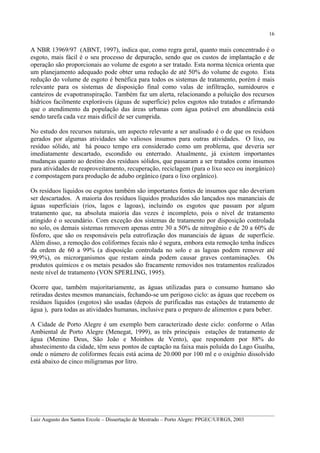 16

A NBR 13969/97 (ABNT, 1997), indica que, como regra geral, quanto mais concentrado é o
esgoto, mais fácil é o seu processo de depuração, sendo que os custos de implantação e de
operação são proporcionais ao volume de esgoto a ser tratado. Esta norma técnica orienta que
um planejamento adequado pode obter uma redução de até 50% do volume de esgoto. Esta
redução do volume de esgoto é benéfica para todos os sistemas de tratamento, porém é mais
relevante para os sistemas de disposição final como valas de infiltração, sumidouros e
canteiros de evapotranspiração. Também faz um alerta, relacionando a poluição dos recursos
hídricos facilmente exploráveis (águas de superfície) pelos esgotos não tratados e afirmando
que o atendimento da população das áreas urbanas com água potável em abundância está
sendo tarefa cada vez mais difícil de ser cumprida.
No estudo dos recursos naturais, um aspecto relevante a ser analisado é o de que os resíduos
gerados por algumas atividades são valiosos insumos para outras atividades. O lixo, ou
resíduo sólido, até há pouco tempo era considerado como um problema, que deveria ser
imediatamente descartado, escondido ou enterrado. Atualmente, já existem importantes
mudanças quanto ao destino dos resíduos sólidos, que passaram a ser tratados como insumos
para atividades de reaproveitamento, recuperação, reciclagem (para o lixo seco ou inorgânico)
e compostagem para produção de adubo orgânico (para o lixo orgânico).
Os resíduos líquidos ou esgotos também são importantes fontes de insumos que não deveriam
ser descartados. A maioria dos resíduos líquidos produzidos são lançados nos mananciais de
águas superficiais (rios, lagos e lagoas), incluindo os esgotos que passam por algum
tratamento que, na absoluta maioria das vezes é incompleto, pois o nível de tratamento
atingido é o secundário. Com exceção dos sistemas de tratamento por disposição controlada
no solo, os demais sistemas removem apenas entre 30 a 50% de nitrogênio e de 20 a 60% de
fósforo, que são os responsáveis pela eutrofização dos mananciais de águas de superfície.
Além disso, a remoção dos coliformes fecais não é segura, embora esta remoção tenha índices
da ordem de 60 a 99% (a disposição controlada no solo e as lagoas podem remover até
99,9%), os microrganismos que restam ainda podem causar graves contaminações. Os
produtos químicos e os metais pesados são fracamente removidos nos tratamentos realizados
neste nível de tratamento (VON SPERLING, 1995).
Ocorre que, também majoritariamente, as águas utilizadas para o consumo humano são
retiradas destes mesmos mananciais, fechando-se um perigoso ciclo: as águas que recebem os
resíduos líquidos (esgotos) são usadas (depois de purificadas nas estações de tratamento de
água ), para todas as atividades humanas, inclusive para o preparo de alimentos e para beber.
A Cidade de Porto Alegre é um exemplo bem caracterizado deste ciclo: conforme o Atlas
Ambiental de Porto Alegre (Menegat, 1999), as três principais estações de tratamento de
água (Menino Deus, São João e Moinhos de Vento), que respondem por 88% do
abastecimento da cidade, têm seus pontos de captação na faixa mais poluída do Lago Guaíba,
onde o número de coliformes fecais está acima de 20.000 por 100 ml e o oxigênio dissolvido
está abaixo de cinco miligramas por litro.

__________________________________________________________________________________________
Luiz Augusto dos Santos Ercole – Dissertação de Mestrado – Porto Alegre: PPGEC/UFRGS, 2003

 