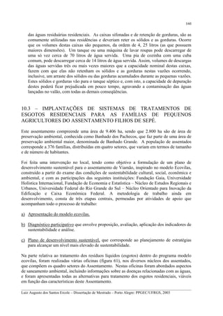 160

das águas residuárias residenciais. As caixas sifonadas e de retenção de gorduras, são as
comumente utilizadas nas residências e deveriam reter os sólidos e as gorduras. Ocorre
que os volumes destas caixas são pequenos, da ordem de 4, 25 litros (as que possuem
maiores dimensões). Um tanque ou uma máquina de lavar roupas pode descarregar de
uma só vez cerca de 70 litros de água servida. Uma pia de cozinha com uma cuba
comum, pode descarregar cerca de 14 litros de água servida. Assim, volumes de descargas
das águas servidas três ou mais vezes maiores que a capacidade nominal destas caixas,
fazem com que elas não retenham os sólidos e as gorduras nestas vazões ocorrendo,
inclusive, um arraste dos sólidos ou das gorduras acumulados durante as pequenas vazões.
Estes sólidos e gorduras vão para o tanque séptico e, com isto, a capacidade de depuração
destes poderá ficar prejudicada em pouco tempo, agravando a contaminação das águas
lançadas no valão, com todas as demais conseqüências.

10.3 – IMPLANTAÇÕES DE SISTEMAS DE TRATAMENTOS DE
ESGOTOS RESIDENCIAIS PARA AS FAMÍLIAS DE PEQUENOS
AGRICULTORES DO ASSENTAMENTO FILHOS DE SEPÉ.
Este assentamento compreende uma área de 9.406 ha, sendo que 2.800 ha são de área de
preservação ambiental, conhecida como Banhado dos Pachecos, que faz parte de uma área de
preservação ambiental maior, denominada de Banhado Grande. A população de assentados
corresponde a 376 famílias, distribuídas em quatro setores, que variam em termos de tamanho
e de número de habitantes.
Foi feita uma intervenção no local, tendo como objetivo a formulação de um plano de
desenvolvimento sustentável para o assentamento de Viamão, inspirado no modelo Ecovilas,
construído a partir do exame das condições de sustentabilidade cultural, social, econômica e
ambiental, e com as participações das seguintes instituições: Fundação Gaia, Universidade
Holística Internacional, Fundação de Economia e Estatística – Núcleo de Estudos Regionais e
Urbanos, Universidade Federal do Rio Grande do Sul – Núcleo Orientado para Inovação da
Edificação e Caixa Econômica Federal. A metodologia de trabalho ainda em
desenvolvimento, consta de três etapas centrais, permeadas por atividades de apoio que
acompanham todo o processo de trabalho:
a) Apresentação do modelo ecovilas.
b) Diagnóstico participativo que envolve proposição, avaliação, aplicação dos indicadores de
sustentabilidade e análise.
c) Plano de desenvolvimento sustentável, que corresponde ao planejamento de estratégias
para alcançar um nível mais elevado de sustentabilidade.
Na parte relativa ao tratamento dos resíduos líquidos (esgotos) dentro do programa modelo
ecovilas, foram realizadas várias oficinas (figura 61), nos diversos núcleos dos assentados,
que compõem os quadro setores do Assentamento. Nestas oficinas foram abordados aspectos
de saneamento ambiental, incluindo informações sobre as doenças relacionadas com as águas,
e foram apresentadas todas as alternativas para tratamento dos esgotos residenciais, viáveis
em função das características deste Assentamento.
__________________________________________________________________________________________
Luiz Augusto dos Santos Ercole – Dissertação de Mestrado – Porto Alegre: PPGEC/UFRGS, 2003

 