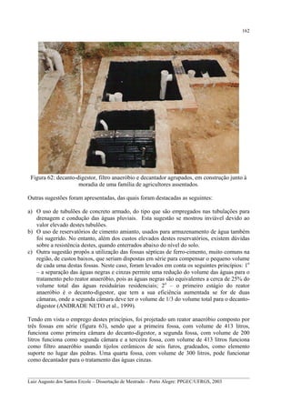162

Figura 62: decanto-digestor, filtro anaeróbio e decantador agrupados, em construção junto à
moradia de uma família de agricultores assentados.
Outras sugestões foram apresentadas, das quais foram destacadas as seguintes:
a) O uso de tubulões de concreto armado, do tipo que são empregados nas tubulações para
drenagem e condução das águas pluviais. Esta sugestão se mostrou inviável devido ao
valor elevado destes tubulões.
b) O uso de reservatórios de cimento amianto, usados para armazenamento de água também
foi sugerido. No entanto, além dos custos elevados destes reservatórios, existem dúvidas
sobre a resistência destes, quando enterrados abaixo do nível do solo.
c) Outra sugestão propôs a utilização das fossas sépticas de ferro-cimento, muito comuns na
região, de custos baixos, que seriam dispostas em série para compensar o pequeno volume
de cada uma destas fossas. Neste caso, foram levados em conta os seguintes princípios: 1o
– a separação das águas negras e cinzas permite uma redução do volume das águas para o
tratamento pelo reator anaeróbio, pois as águas negras são equivalentes a cerca de 25% do
volume total das águas residuárias residenciais; 2o – o primeiro estágio do reator
anaeróbio é o decanto-digestor, que tem a sua eficiência aumentada se for de duas
câmaras, onde a segunda câmara deve ter o volume de 1/3 do volume total para o decantodigestor (ANDRADE NETO et al., 1999).
Tendo em vista o emprego destes princípios, foi projetado um reator anaeróbio composto por
três fossas em série (figura 63), sendo que a primeira fossa, com volume de 413 litros,
funciona como primeira câmara do decanto-digestor, a segunda fossa, com volume de 200
litros funciona como segunda câmara e a terceira fossa, com volume de 413 litros funciona
como filtro anaeróbio usando tijolos cerâmicos de seis furos, gradeados, como elemento
suporte no lugar das pedras. Uma quarta fossa, com volume de 300 litros, pode funcionar
como decantador para o tratamento das águas cinzas.
__________________________________________________________________________________________
Luiz Augusto dos Santos Ercole – Dissertação de Mestrado – Porto Alegre: PPGEC/UFRGS, 2003

 