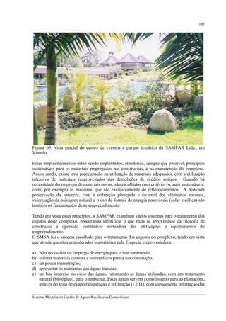 165

Figura 65: vista parcial do centro de eventos e parque temático da SAMPAR Ltda., em
Viamão.
Estes empreendimentos estão sendo implantados, atendendo, sempre que possível, princípios
sustentáveis para os materiais empregados nas construções, e na manutenção do complexo.
Assim sendo, existe uma preocupação na utilização de materiais adequados, com a utilização
intensiva de materiais reaproveitados das demolições de prédios antigos. Quando há
necessidade do emprego de materiais novos, são escolhidos com critério, os mais sustentáveis,
como por exemplo às madeiras, que são exclusivamente de reflorestamentos. A dedicada
preservação da natureza, com a utilização planejada e racional dos elementos naturais,
valorização da paisagem natural e o uso de formas de energia renováveis (solar e eólica) são
também os fundamentos deste empreendimento.
Tendo em vista estes princípios, a SAMPAR examinou vários sistemas para o tratamento dos
esgotos deste complexo, procurando identificar o que mais se aproximasse da filosofia de
construção e operação sustentável norteadora das edificações e equipamentos do
empreendimento.
O SMSA foi o sistema escolhido para o tratamento dos esgotos do complexo, tendo em vista
que atende quesitos considerados importantes pela Empresa empreendedora:
a)
b)
c)
d)
e)

Não necessitar do emprego de energia para o funcionamento;
utilizar materiais comuns e sustentáveis para a sua construção;
ter pouca manutenção;
aproveitar os nutrientes das águas tratadas;
ter boa inserção no ciclo das águas, retornando as águas utilizadas, com um tratamento
natural (biológico), para o ambiente. Estas águas servem como insumo para as plantações,
através do leito de evapotranspiração e infiltração (LETI), com subseqüente infiltração das

__________________________________________________________________________________________
Sistema Modular de Gestão de Águas Residuárias Domiciliares

 