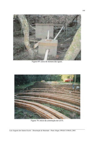 168

Figura 69: caixa de mistura das águas.

Figura 70: início da construção do LETI.

__________________________________________________________________________________________
Luiz Augusto dos Santos Ercole – Dissertação de Mestrado – Porto Alegre: PPGEC/UFRGS, 2003

 