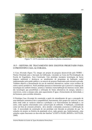 169

Figura 71: LETI concluído com mudas de plantas ornamentais.

10.5 - SISTEMA DE TRATAMENTO DOS ESGOTOS PROJETADO PARA
O PROTÓTIPO CASA ALVORADA.
A Casa Alvorada (figura 72), integra um projeto de pesquisa desenvolvido pelo NORIE Núcleo Orientado para a Inovação da Edificação, vinculado ao Curso de Pós-Graduação da
Escola de Engenharia, Área Construção. Este protótipo incorpora tecnologias de baixo
impacto ambiental e destina-se ao atendimento de programas de habitação social
implementados pelo poder público e ou através de projetos financiados pela iniciativa privada.
Também objetiva a disseminação do uso de materiais alternativos, muitas vezes resíduos de
outros setores produtivos. Neste protótipo procura-se demonstrar que é possível o emprego de
tecnologias de conforto térmico, acústico e lumínico numa habitação de interesse social, além
das tecnologias que possibilitam a utilização de fontes alternativas de energia, naturais e
renováveis, corno a energia solar, para aquecimento d' água e fornecimento de eletricidade, e
da biomassa, para cozinhar alimentos.
O Protótipo Casa Alvorada foi construído a partir do entendimento de que a concepção de
urna habitação sustentável deve compatibilizar, basicamente, dois grupos de variáveis: em um
deles onde estão as variáveis relativas à produção e ao funcionamento da habitação e, no
outro, estão aquelas relacionadas com a preservação do ambiente. A habitação, considerada
como um bem de consumo primário, deve atender a demandas essenciais à viabilização da
vida. A necessidade da construção de um protótipo está fulcrada no princípio de que "as
soluções de projeto na história da população alvos, nada garante que, hodiernamente, estas
soluções sejam funcionais no dia-a-dia das famílias" (COSTA FILHO, BONIN e SATTLER,
2000).
__________________________________________________________________________________________
Sistema Modular de Gestão de Águas Residuárias Domiciliares

 