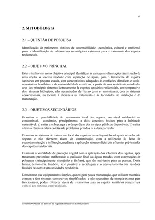 17

2. METODOLOGIA
2.1 – QUESTÃO DE PESQUISA
Identificação de parâmetros técnicos de sustentabilidade econômica, cultural e ambiental
para a identificação de alternativas tecnológicas existentes para o tratamento dos esgotos
residenciais.

2.2 – OBJETIVO PRINCIPAL
Este trabalho tem como objetivo principal identificar as vantagens e limitações á utilização de
uma opção, o sistema modular com separação de águas, para o tratamento de esgotos
sanitários em pequena escala, com características adequadas às condições climáticas e socioeconômicas brasileiras e de sustentabilidade e realizar, a partir de uma revisão do estado-daarte dos principais sistemas de tratamento de esgotos sanitários residenciais, um comparativo
dos sistemas biológicos, não mecanizados, de baixo custo e sustentáveis, com os sistemas
convencionais, no tocante à eficiência no tratamento e às facilidades de instalação e de
manutenção.

2.3 – OBJETIVOS SECUNDÁRIOS
Examinar a possibilidade de tratamento local dos esgotos, em nível residencial ou
condominial, atendendo, principalmente, a dois conceitos básicos para a habitação
sustentável: a) evitar a sobrecarga e o desperdício dos serviços públicos disponíveis; b) evitar
a transferência à esfera coletiva de problemas gerados na esfera particular.
Examinar se sistemas de tratamento local dos esgotos com a disposição adequada no solo, são
seguros e não oferecem riscos de contaminação, com a utilização do leito de
evapotranspiração e infiltração, mediante a aplicação subsuperficial dos efluentes pré-tratados
dos esgotos residenciais.
Examinar a viabilidade de produção vegetal com a aplicação dos efluentes dos esgotos, após
tratamento preliminar, melhorando a qualidade final das águas tratadas, com as remoções de
poluentes (principalmente nitrogênio e fósforo), que são nutrientes para as plantas. Desta
forma, demonstrar, também, se é possível a reciclagem e o aproveitamento dos resíduos
líquidos (esgotos) para atividades produtivas.
Demonstrar que equipamentos simples, que exigem pouca manutenção, que utilizam materiais
comuns e têm sistemas construtivos simplificados e não necessitam de energia externa para
funcionarem, podem oferecer níveis de tratamentos para os esgotos sanitários compatíveis
com os dos sistemas convencionais.

__________________________________________________________________________________________
Sistema Modular de Gestão de Águas Residuárias Domiciliares

 