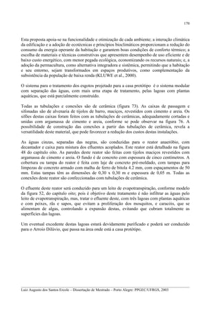 170

Esta proposta apoia-se na funcionalidade e otimização de cada ambiente; a interação climática
da edificação e a adoção de ecotécnicas e princípios bioclimáticos proporcionam a redução do
consumo da energia operante da habitação e garantem boas condições de conforto térmico; a
escolha de materiais e técnicas construtivas que apresentem desempenho de uso eficiente e de
baixo custo energético, com menor pegada ecológica, economizando os recursos naturais; e, a
adoção da permacultura, como alternativa integradora e sistêmica, permitindo que a habitação
e seu entorno, sejam transformados em espaços produtivos, como complementação da
subsistência da população de baixa renda (KLUWE et al., 2000).
O sistema para o tratamento dos esgotos projetado para a casa protótipo é o sistema modular
com separação das águas, com mais urna etapa de tratamento, pelas lagoas com plantas
aquáticas, que está parcialmente construído.
Todas as tubulações e conexões são de cerâmica (figura 73). As caixas de passagem e
sifonadas são de alvenaria de tijolos de barro, maciços, revestidos com cimento e areia. Os
sifões destas caixas foram feitos com as tubulações de cerâmicas, adequadamente cortadas e
unidas com argamassa de cimento e areia, conforme se pode observar na figura 76. A
possibilidade de construção das conexões a partir das tubulações de cerâmica, revela a
versatilidade deste material, que pode favorecer a redução dos custos destas instalações.
As águas cinzas, separadas das negras, são conduzidas para o reator anaeróbio, com
decantador e caixa para mistura dos efluentes acoplados. Este reator está detalhado na figura
48 do capítulo oito. As paredes deste reator são feitas com tijolos maciços revestidos com
argamassa de cimento e areia. O fundo é de concreto com espessura de cinco centímetros. A
cobertura ou tampa do reator é feita com laje de concreto pré-moldado, com tampas para
limpezas de concreto armado com malha de ferro de bitola 4.2 mm, com espaçamentos de 50
mm. Estas tampas têm as dimensões de 0,30 x 0,30 m e espessura de 0,05 m. Todas as
conexões deste reator são confeccionadas com tubulações de cerâmica.
O efluente deste reator será conduzido para um leito de evapotranspiração, conforme modelo
da figura 52, do capítulo oito; pois é objetivo deste tratamento é não infiltrar as águas pelo
leito de evapotranspiração, mas, tratar o efluente deste, com três lagoas com plantas aquáticas
e com peixes, rãs e sapos, que evitam a proliferação dos mosquitos, e caracóis, que se
alimentam de algas, controlando a expansão destas, evitando que cubram totalmente as
superfícies das lagoas.
Um eventual excedente destas lagoas estará devidamente purificado e poderá ser conduzido
para o Arroio Dilúvio, que passa na área onde está a casa protótipo.

__________________________________________________________________________________________
Luiz Augusto dos Santos Ercole – Dissertação de Mestrado – Porto Alegre: PPGEC/UFRGS, 2003

 