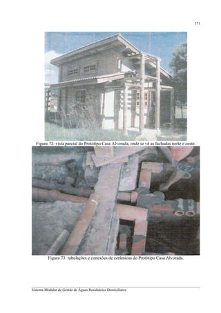 171

Figura 72: vista parcial do Protótipo Casa Alvorada, onde se vê as fachadas norte e oeste.

Figura 73: tubulações e conexões de cerâmicas do Protótipo Casa Alvorada.

__________________________________________________________________________________________
Sistema Modular de Gestão de Águas Residuárias Domiciliares

 