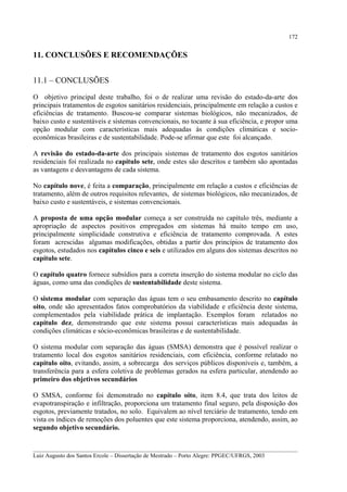 172

11. CONCLUSÕES E RECOMENDAÇÕES
11.1 – CONCLUSÕES
O objetivo principal deste trabalho, foi o de realizar uma revisão do estado-da-arte dos
principais tratamentos de esgotos sanitários residenciais, principalmente em relação a custos e
eficiências de tratamento. Buscou-se comparar sistemas biológicos, não mecanizados, de
baixo custo e sustentáveis e sistemas convencionais, no tocante à sua eficiência, e propor uma
opção modular com características mais adequadas às condições climáticas e socioeconômicas brasileiras e de sustentabilidade. Pode-se afirmar que este foi alcançado.
A revisão do estado-da-arte dos principais sistemas de tratamento dos esgotos sanitários
residenciais foi realizada no capítulo sete, onde estes são descritos e também são apontadas
as vantagens e desvantagens de cada sistema.
No capítulo nove, é feita a comparação, principalmente em relação a custos e eficiências de
tratamento, além de outros requisitos relevantes, de sistemas biológicos, não mecanizados, de
baixo custo e sustentáveis, e sistemas convencionais.
A proposta de uma opção modular começa a ser construída no capítulo três, mediante a
apropriação de aspectos positivos empregados em sistemas há muito tempo em uso,
principalmente simplicidade construtiva e eficiência de tratamento comprovada. A estes
foram acrescidas algumas modificações, obtidas a partir dos princípios de tratamento dos
esgotos, estudados nos capítulos cinco e seis e utilizados em alguns dos sistemas descritos no
capítulo sete.
O capítulo quatro fornece subsídios para a correta inserção do sistema modular no ciclo das
águas, como uma das condições de sustentabilidade deste sistema.
O sistema modular com separação das águas tem o seu embasamento descrito no capítulo
oito, onde são apresentados fatos comprobatórios da viabilidade e eficiência deste sistema,
complementados pela viabilidade prática de implantação. Exemplos foram relatados no
capítulo dez, demonstrando que este sistema possui características mais adequadas às
condições climáticas e sócio-econômicas brasileiras e de sustentabilidade.
O sistema modular com separação das águas (SMSA) demonstra que é possível realizar o
tratamento local dos esgotos sanitários residenciais, com eficiência, conforme relatado no
capítulo oito, evitando, assim, a sobrecarga dos serviços públicos disponíveis e, também, a
transferência para a esfera coletiva de problemas gerados na esfera particular, atendendo ao
primeiro dos objetivos secundários
O SMSA, conforme foi demonstrado no capítulo oito, item 8.4, que trata dos leitos de
evapotranspiração e infiltração, proporciona um tratamento final seguro, pela disposição dos
esgotos, previamente tratados, no solo. Equivalem ao nível terciário de tratamento, tendo em
vista os índices de remoções dos poluentes que este sistema proporciona, atendendo, assim, ao
segundo objetivo secundário.
__________________________________________________________________________________________
Luiz Augusto dos Santos Ercole – Dissertação de Mestrado – Porto Alegre: PPGEC/UFRGS, 2003

 