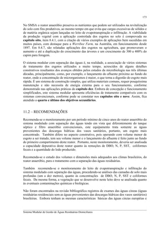 173

No SMSA o reator anaeróbio preserva os nutrientes que podem ser utilizados na revitalização
do solo com fins produtivos, ao mesmo tempo em que evita que cargas excessivas de sólidos e
de matéria orgânica sejam lançadas no leito de evapotranspiração e infiltração. A viabilidade
da produção vegetal com a aplicação controlada dos esgotos no solo é comprovada no
capítulo oito, item 8.4.1, com a citação de vários exemplos de aplicações bem sucedidas em
muitos países, com destaque para a Werribee Farm, na Austrália, em funcionamento desde
1897. Em 8.4.7, são relatadas aplicações dos esgotos na agricultura, que promoveram o
aumento e até a duplicação do crescimento das árvores e um crescimento de 300 a 400% do
capim para foragem.
O sistema modular com separação das águas é, na realidade, a associação de vários sistemas
de tratamento dos esgotos utilizados a muito tempo, acrescidos de alguns detalhes
construtivos resultantes dos avanços obtidos pelos estudos da microbiologia nas três últimas
décadas, principalmente, como, por exemplo, o lançamento do afluente próximo ao fundo do
reator, onde a concentração de microrganismos é maior, o que torna a digestão do esgoto mais
rápida. É um sistema de construção simples, que utiliza materiais comuns, requer pouquíssima
manutenção e não necessita de energia externa para o seu funcionamento, conforme
demonstrado nas aplicações práticas do capítulo dez. Embora de concepção e funcionamento
simplificados, este sistema modular apresenta eficiências de tratamento compatíveis com os
sistemas convencionais, conforme pode se constatar nos capítulos oito e nove. Assim, fica
atendido o quarto e último dos objetivos secundários.

11.2 – RECOMENDAÇÕES
Recomenda-se o monitoramento por um período mínimo de cinco anos do reator anaeróbio do
sistema modulado com separação das águas tendo em vista que diferentemente do tanque
séptico e filtro anaeróbio convencionais, este equipamento trata somente as águas
provenientes das descargas hídricas dos vasos sanitários, portanto, um esgoto mais
concentrado. Também difere no aspecto construtivo, pois operando com volume menor de
esgoto a ser tratado, tem seu volume menor e o lançamento do afluente é feito junto ao fundo
do primeiro compartimento deste reator. Portanto, neste monitoramento, deveria ser analisada
a capacidade depurativa deste reator quanto às remoções de DBO, N, P, SST, coliformes
fecais e a quantidade do lodo produzido.
Recomenda-se o estudo dos volumes e dimensões mais adequados aos climas brasileiros, do
reator anaeróbio, para o tratamento com a separação das águas residuárias.
Também recomenda-se o monitoramento do leito de evapotranspiração e infiltração do
sistema modulado com separação das águas, procedendo-se análises das camadas de solo mais
profundas (um a dez metros), quanto às concentrações de DBO, N, P, SST e coliformes
fecais. Da mesma forma, a vegetação que se desenvolve neste leito deve se analisada quanto
às eventuais contaminações químicas e biológicas.
Não foram encontrados na revisão bibliográfica registros de exames das águas cinzas (águas
residuárias residenciais sem as águas provenientes das descargas hídricas dos vasos sanitários)
brasileiras. Embora tenham as mesmas características básicas das águas cinzas européias e
__________________________________________________________________________________________
Sistema Modular de Gestão de Águas Residuárias Domiciliares

 