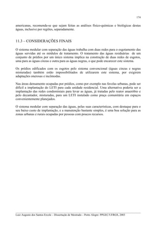 174

americanas, recomenda-se que sejam feitas as análises físico-químicas e biológicas destas
águas, inclusive por regiões, separadamente.

11.3 – CONSIDERAÇÕES FINAIS
O sistema modular com separação das águas trabalha com duas redes para o esgotamento das
águas servidas até os módulos de tratamento. O tratamento das águas residuárias de um
conjunto de prédios por um único sistema implica na construção de duas redes de esgotos,
uma para as águas cinzas e outra para as águas negras, o que pode encarecer este sistema.
Os prédios edificados com os esgotos pelo sistema convencional (águas cinzas e negras
misturadas) também estão impossibilitados de utilizarem este sistema, por exigirem
adaptações onerosas e incômodas.
Nas áreas densamente ocupadas por prédios, como por exemplo nas favelas urbanas, pode ser
difícil a implantação do LETI para cada unidade residencial. Uma alternativa poderia ser a
implantação das redes condominiais para levar as águas, já tratadas pelo reator anaeróbio e
pelo decantador, misturadas, para um LETI instalado como praça comunitária em espaços
convenientemente planejados.
O sistema modular com separação das águas, pelas suas características, com destaque para o
seu baixo custo de implantação, e a manutenção bastante simples, é uma boa solução para as
zonas urbanas e rurais ocupadas por pessoas com poucos recursos.

__________________________________________________________________________________________
Luiz Augusto dos Santos Ercole – Dissertação de Mestrado – Porto Alegre: PPGEC/UFRGS, 2003

 