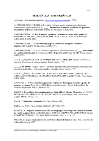 175

REFERÊNCIAS BIBLIOGRÁFICAS
ÁGUA ON LINE. Obtida via Internet. http://www.aguaonline.com.br , 2001.
ALÉM SOBRINHO, P.; KATO, M.T. Análise crítica do uso do processo anaeróbio para o
tratamento de esgotos sanitários. In: _____. Tratamento de esgotos sanitários por processo
anaeróbio e disposição controlada no solo. Rio de Janeiro: ABES, 1999.
ANDRADE NETO, C.O. Uso de esgotos sanitários e efluentes tratados na irrigação. In:
CONGRESSO NACIONAL DE IRRIGAÇÃO E DRENAGEM, 9., Natal, Anais.Fortaleza:
ABID, 1991. P. 1961-2006
ANDRADE NETO, C. O. Sistemas simples para tratamento de esgotos sanitários –
experiência brasileira. Rio de Janeiro: ABES, 1997.
ANDRADE NETO, C. O. et. al. Decanto – digestores e filtros anaeróbios .In: ____. Tratamento
de esgotos sanitários por processo anaeróbio e disposição controlada no solo. Rio de Janeiro:
ABES, 1999.
ASSOCIAÇÃO BRASILEIRA DE NORMAS TÉCNICAS. NBR 7.229: Projeto, construção e
operação de sistemas de tanques sépticos. Rio de Janeiro, 1993.
______NBR 13.969: Tanques sépticos – unidades de tratamento complementar e disposição final
dos efluentes líquidos – projeto, construção e operação. Rio de Janeiro, 1997.
ASSOCIAÇÃO INTERAMERICANA DE ENGENHARIA SANITÁRIA E AMBIENTAL –
AIDIS. In: 27o CONGRESSO DE ENGENHARIA SANITÁRIA E AMBIENTAL. Porto Alegre,
ABES, 2000.
AZEVEDO, M. A. Características, produção e utilização do biogás produzido a partir de
resíduos orgânicos. Porto Alegre, 2000, Dissertação (Mestrado) – Escola de Engenharia da
Universidade Federal do Rio Grande do Sul.
BAYER, B. Experiência de gerenciamento por bacia hidrográfica na Alemanha. In: BACIA
DO GRAVATAÍ – PROPOSTA DE GERENCIAMENTO. Porto Alegre, 1988. Anais. Porto
Alegre: AEBA, 1988. p. 122.
BAUD, G. Manual de construção. São Paulo: Hemus, 197_.
BATALHA, B.H.L. Fossa séptica. São Paulo: CETESB, 1989.
BETTIOL, W. Aspectos a serem estudados em um projeto sobre impacto ambiental do lodo
de esgoto na agricultura. In: RECICLAGEM DO LIXO URBANO PARA FINS INDUSTRIAIS
E AGRÍCOLAS. Belém, 1998. Anais, Belém: Embrapa, 2001, p. 121 a 136.
BODART, P. A água e saneamento no nordeste do Brasil. Estudos de caso. Paris: Ministère des
Affaires Ètrangères, 1997.
__________________________________________________________________________________________
Sistema Modular de Gestão de Águas Residuárias Domiciliares

 
