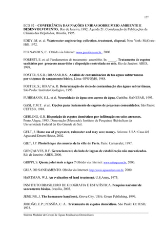 177

ECO 92 – CONFERÊNCIA DAS NAÇÕES UNIDAS SOBRE MEIO AMBIENTE E
DESENVOLVIMENTO, Rio de Janeiro, 1992. Agenda 21. Coordenação de Publicações da
Câmara dos Deputados, Brasília, 1995.
EDDY, M. et. al. Wastewater engineering: collection, treatment, disposal. New York: McGrawHill, 1972.
FERNANDES, C. Obtido via Internet: www.geocities.com.br., 2000.
FORESTI, E. et. al. Fundamentos do tratamento anaeróbio. In: _____. Tratamento de esgotos
sanitários por processo anaeróbio e disposição controlada no solo. Rio de Janeiro: ABES,
1999.
FOSTER, S.S.D.; DRASAR,B.S. Analisis de contaminacion de las aguas subterraneas
por sistemas de saneamento básico. Lima: OPS/OMS, 1988.
FOSTER, S.; HIRATA, R. Determinação do risco de contaminação das águas subterrâneas.
São Paulo: Instituto Geológico, 1993.
FUHRMANN, E.L. et al. Necessidade de água com acesso de água. Curitiba: SANEPAR, 1993.
GASI, T.M.T. et al.. Opções para tratamento de esgotos de pequenas comunidades. São Paulo:
CETESB, 1988.
GEHLING, G.R. Disposição de esgotos domésticos por infiltração em solos arenosos.
Porto Alegre, 1985. Dissertação (Mestrado). Instituto de Pesquisas Hidráulicas da
Universidade Federal do Rio Grande do Sul.
GELT, J. Home use of graywater, rainwater and may save money. Arizona: USA: Casa del
Agua and Desert House, 2002.
GIET, J.P. Photothèque des musées de la ville de Paris. Paris: Carnavalet, 1997.
GONÇALVES, R.F. Gerenciamento do lodo de lagoas de estabilização não mecanizadas.
Rio de Janeiro: ABES, 2000.
GRIPPI, S. Quem polui mais a água ? Obtido via Internet: www.sabesp.com.br, 2000.
GUIA DO SANEAMENTO. Obtido via Internet. http://www.aguaonline.com.br, 2000.
HARTMAN, W.J. An evaluation of land treatment. U.S.Army, 1975.
INSTITUTO BRASILEIRO DE GEOGRAFIA E ESTATÍSTICA. Pesquisa nacional de
saneamento básico. Brasília, 2002.
JENKINS, J. The humanure handbook. Grove City. USA: Green Publishing, 1999.
JORDÃO, E.P.; PESSÔA, C. A . Tratamento de esgotos domésticos. São Paulo: CETESB,
1975.
__________________________________________________________________________________________
Sistema Modular de Gestão de Águas Residuárias Domiciliares

 