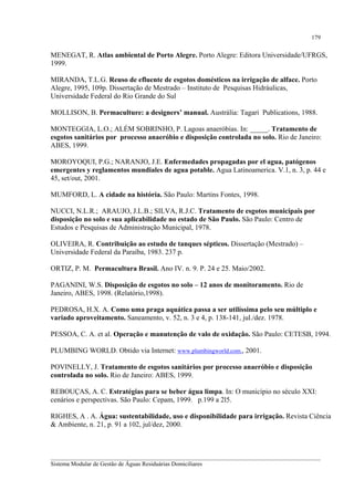 179

MENEGAT, R. Atlas ambiental de Porto Alegre. Porto Alegre: Editora Universidade/UFRGS,
1999.
MIRANDA, T.L.G. Reuso de efluente de esgotos domésticos na irrigação de alface. Porto
Alegre, 1995, 109p. Dissertação de Mestrado – Instituto de Pesquisas Hidráulicas,
Universidade Federal do Rio Grande do Sul
MOLLISON, B. Permaculture: a designers’ manual. Austrália: Tagari Publications, 1988.
MONTEGGIA, L.O.; ALÉM SOBRINHO, P. Lagoas anaeróbias. In: _____. Tratamento de
esgotos sanitários por processo anaeróbio e disposição controlada no solo. Rio de Janeiro:
ABES, 1999.
MOROYOQUI, P.G.; NARANJO, J.E. Enfermedades propagadas por el agua, patógenos
emergentes y reglamentos mundiales de agua potable. Agua Latinoamerica. V.1, n. 3, p. 44 e
45, set/out, 2001.
MUMFORD, L. A cidade na história. São Paulo: Martins Fontes, 1998.
NUCCI, N.L.R.; ARAUJO, J.L.B.; SILVA, R.J.C. Tratamento de esgotos municipais por
disposição no solo e sua aplicabilidade no estado de São Paulo. São Paulo: Centro de
Estudos e Pesquisas de Administração Municipal, 1978.
OLIVEIRA, R. Contribuição ao estudo de tanques sépticos. Dissertação (Mestrado) –
Universidade Federal da Paraíba, 1983. 237 p.
ORTIZ, P. M. Permacultura Brasil. Ano IV. n. 9. P. 24 e 25. Maio/2002.
PAGANINI, W.S. Disposição de esgotos no solo – 12 anos de monitoramento. Rio de
Janeiro, ABES, 1998. (Relatório,1998).
PEDROSA, H.X. A. Como uma praga aquática passa a ser utilíssima pelo seu múltiplo e
variado aproveitamento. Saneamento, v. 52, n. 3 e 4, p. 138-141, jul./dez. 1978.
PESSOA, C. A. et al. Operação e manutenção de valo de oxidação. São Paulo: CETESB, 1994.
PLUMBING WORLD. Obtido via Internet: www.plumbingworld.com., 2001.
POVINELLY, J. Tratamento de esgotos sanitários por processo anaeróbio e disposição
controlada no solo. Rio de Janeiro: ABES, 1999.
REBOUÇAS, A. C. Estratégias para se beber água limpa. In: O município no século XXI:
cenários e perspectivas. São Paulo: Cepam, 1999. p.199 a 2l5.
RIGHES, A . A. Água: sustentabilidade, uso e disponibilidade para irrigação. Revista Ciência
& Ambiente, n. 21, p. 91 a 102, jul/dez, 2000.

__________________________________________________________________________________________
Sistema Modular de Gestão de Águas Residuárias Domiciliares

 