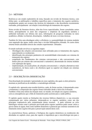 18

2.4 – MÉTODO
Realizou-se um estudo exploratório do tema, baseado em revisão da literatura técnica, com
ênfase para as publicações e trabalhos específicos para o tratamento dos esgotos sanitários,
notadamente quanto aos avanços das técnicas de tratamento e das descobertas recentemente
realizadas, principalmente em relação à microbiologia de tratamento dos esgotos.
Nesta revisão da literatura técnica, além dos livros especializados, foram consultadas outras
fontes, principalmente os anais dos congressos e simpósios de engenharia sanitária e
ambiental realizados nos últimos dez anos, informações de pesquisas realizadas no meio
acadêmico, obtidas via Internet, dissertações, trabalhos de teses e revistas técnicas.
Também foi feita uma abordagem sobre a eficiência e a sustentabilidade do sistema modular
com separação das águas, tendo como base a revisão bibliográfica efetuada. Os custos deste
sistema foram calculados através dos estudos experimentais efetuados.
O estudo realizado envolveu as seguintes etapas:
- Abordagem das soluções convencionais mais utilizadas para os tratamentos dos esgotos,
especialmente os residenciais;
- identificação dos principais parâmetros de sustentabilidade relacionados aos sistemas de
tratamento dos esgotos;
- compilação dos fundamentos dos sistemas convencionais e não convencionais, com
ênfase para um sistema não convencional e sustentável, denominado de sistema modular
com separação das águas;
- implementação, em escala-piloto, de soluções convencionais e soluções alternativas mais
sustentáveis, de baixo custo e de eficiência igual ou superior em relação aos sistemas
convencionais.

2.5 – DESCRIÇÃO DA DISSERTAÇÃO
Esta dissertação de mestrado é apresentada em onze capítulos, dos quais os dois primeiros
mostram as justificativas do trabalho e a metodologia utilizada.
O capítulo três apresenta uma resenha histórica, onde, de forma sucinta, é demonstrado como
o tratamento e a disposição dos esgotos foram realizados desde o início da civilização.
Também é feita uma síntese da situação atual, no mundo, em relação aos esgotos sanitários,
com as conseqüências que a falta de tratamento pode acarretar para a saúde pública.
O capítulo quatro mostra as limitações dos recursos hídricos disponíveis e a sua crescente
contaminação por vários poluentes, destacando-se os esgotos sanitários como um dos
principais responsáveis pela contaminação destes recursos. A parte referente ao ciclo
hidrológico mostra como a poluição provocada pelos esgotos sanitários pode causar vários e
graves danos às águas, bem como também demonstra o potencial que sistemas sustentáveis de
tratamento destes esgotos têm para a preservação natural deste ciclo.
As características físicas, químicas e biológicas dos esgotos domésticos ou residenciais são
abordadas no capítulo cinco, para dar suporte à importância que a microbiologia tem para o
__________________________________________________________________________________________
Luiz Augusto dos Santos Ercole – Dissertação de Mestrado – Porto Alegre: PPGEC/UFRGS, 2003

 