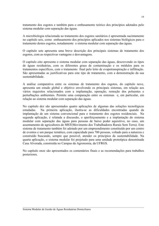 19

tratamento dos esgotos e também para o embasamento teórico dos princípios adotados pelo
sistema modular com separação das águas.
A microbiologia relacionada ao tratamento dos esgotos sanitários é apresentada sucintamente
no capítulo seis, como embasamento dos princípios aplicados nos sistemas biológicos para o
tratamento destes esgotos, notadamente o sistema modular com separação das águas.
O capítulo sete apresenta uma breve descrição dos principais sistemas de tratamento dos
esgotos, com as respectivas vantagens e desvantagens.
O capítulo oito apresenta o sistema modular com separação das águas, descrevendo os tipos
de águas residuárias, com os diferentes graus de contaminação e os módulos para os
tratamentos específicos, com o tratamento final pelo leito de evapotranspiração e infiltração.
São apresentadas as justificativas para este tipo de tratamento, com a demonstração da sua
sustentabilidade.
A análise comparativa entre os sistemas de tratamento dos esgotos, do capítulo nove,
apresenta um estudo global e objetivo envolvendo os principais sistemas, em relação aos
vários requisitos relacionados com a implantação, operação, remoção dos poluentes e
perturbações ambientais. Permite uma comparação entre os sistemas e, em particular, em
relação ao sistema modular com separação das águas.
No capítulo dez são apresentados quatro aplicações de algumas das soluções tecnológicas
estudadas. Na primeira aplicação, ilustra-se as dificuldades encontradas quando da
implantação de um sistema convencional para o tratamento dos esgotos residenciais. Na
segunda aplicação, é relatada a discussão, o aperfeiçoamento e a implantação do sistema
modular com separação das águas para pessoas de baixo poder aquisitivo, no caso, um
assentamento de agricultores do MST(Movimento dos Trabalhadores Rurais Sem Terra). Este
sistema de tratamento também foi adotado por um empreendimento constituído por um centro
de eventos e um parque temático, com capacidade para 700 pessoas, voltado para a natureza e
construído buscando, sempre que possível, atender os princípios da sustentabilidade. Na
quarta aplicação, o sistema modular foi projetado para uma unidade prototípica denominada
Casa Alvorada, construída no Campus da Agronomia, da UFRGS.
No capítulo onze são apresentados os comentários finais e as recomendações para trabalhos
posteriores.

__________________________________________________________________________________________
Sistema Modular de Gestão de Águas Residuárias Domiciliares

 