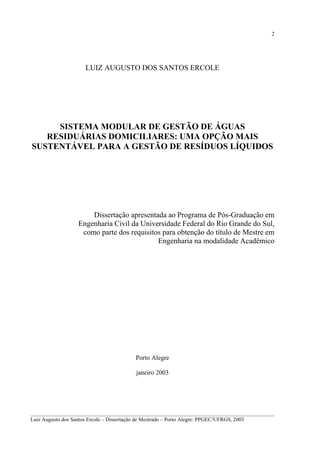 2

LUIZ AUGUSTO DOS SANTOS ERCOLE

SISTEMA MODULAR DE GESTÃO DE ÁGUAS
RESIDUÁRIAS DOMICILIARES: UMA OPÇÃO MAIS
SUSTENTÁVEL PARA A GESTÃO DE RESÍDUOS LÍQUIDOS

Dissertação apresentada ao Programa de Pós-Graduação em
Engenharia Civil da Universidade Federal do Rio Grande do Sul,
como parte dos requisitos para obtenção do título de Mestre em
Engenharia na modalidade Acadêmico

Porto Alegre
janeiro 2003

__________________________________________________________________________________________
Luiz Augusto dos Santos Ercole – Dissertação de Mestrado – Porto Alegre: PPGEC/UFRGS, 2003

 