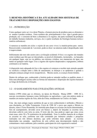 20

3. RESENHA HISTÓRICA E DA ATUALIDADE DOS SISTEMAS DE
TRATAMENTO E DISPOSIÇÕES DOS ESGOTOS
3.1 – INTRODUÇÃO
Como qualquer outro ser vivo deste Planeta, o homem precisa de produtos para se alimentar e
se manter e produz resíduos. Estes resíduos são, principalmente o lixo (que é gerado para a
produção, uso e consumo de bens e alimentos) e os esgotos, são parte resultante da produção
do trabalho humano (industria, serviços, etc.) e parte resultante da fisiologia humana (urina e
matéria carbonácea).
A natureza se mantêm em ciclos: o rejeito de uns seres vivos é a matéria-prima para outros.
Reescrevendo o enunciado de Lavoisier, pode-se dizer: na natureza nada é desperdiçado, tudo
é reaproveitado.
Infelizmente não tem sido assim com a civilização ocidental. O lixo e os esgotos são tratados
como resíduos que têm que ser descartados, se possível eliminados, incinerados, ou lançados
em qualquer lugar, seja na via pública, nos terrenos vizinhos, nos mananciais de água, nas
matas ou qualquer outro lugar. Lixo e esgotos são rejeitos desprezados e repugnantes, embora
continuem a ser matéria.
A disposição mais adequada do lixo e dos esgotos só começou a receber mais atenção quando
se verificou a relação entre a falta de saneamento, as doenças e as epidemias e quando a
poluição começou atingir níveis insuportáveis. Mesmo assim, os avanços foram tímidos.
Dentro do enfoque que, conhecendo a história pode-se entender melhor os padrões atuais, é
feita uma abordagem sucinta sobre as formas de tratamento e disposição dos rejeitos humanos
ao longo da história da civilização.

3.2 – O SANEAMENTO NAS CIVILIZAÇÕES ANTIGAS
Jenkins (1999) relata que os chineses, na época da Dinastia Shang (2000 – 1000 AC.),
usavam excrementos humanos como fertilizantes na agricultura, e que esta prática ainda se
mantêm em muitas regiões da Ásia, além da China, notadamente na Coréia e no Japão.
Uma das mais antigas regras sanitárias de que se tem conhecimento é atribuída a Moisés e
seus discípulos, no Velho Testamento. Cerca de 1500 AC o povo que seguia a Moisés no
deserto, rumo à Terra Prometida, foi instruído para dispor as excretas em locais determinados,
fora do acampamento, devendo cavar um buraco e, depois de lançadas as excretas nele,
deveriam cobri-lo com terra ou areia. O texto não diz, mas pode-se supor que estas covas
eram rasas, entre 30 a 70 centímetros de profundidade. Esta é a melhor maneira de se dispor
as excretas no solo, conforme tem sido constatado por inúmeros estudos e pesquisas
realizados nos três últimos decênios, que serão referidos mais adiante: as excretas
depositadas nas camadas superficiais do solo sofrem uma decomposição rápida e não
contaminam o meio ambiente; pelo contrário, participam do ciclo regenerativo natural.
__________________________________________________________________________________________
Luiz Augusto dos Santos Ercole – Dissertação de Mestrado – Porto Alegre: PPGEC/UFRGS, 2003

 