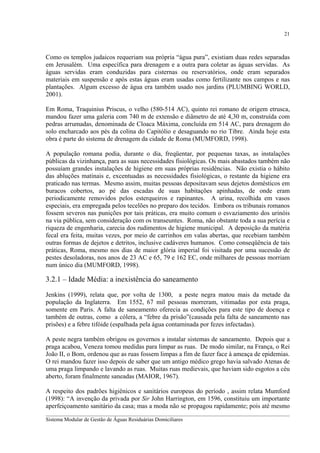 21

Como os templos judaicos requeriam sua própria “água pura”, existiam duas redes separadas
em Jerusalém. Uma específica para drenagem e a outra para coletar as águas servidas. As
águas servidas eram conduzidas para cisternas ou reservatórios, onde eram separados
materiais em suspensão e após estas águas eram usadas como fertilizante nos campos e nas
plantações. Algum excesso de água era também usado nos jardins (PLUMBING WORLD,
2001).
Em Roma, Traquinius Priscus, o velho (580-514 AC), quinto rei romano de origem etrusca,
mandou fazer uma galeria com 740 m de extensão e diâmetro de até 4,30 m, construída com
pedras arrumadas, denominada de Cloaca Máxima, concluída em 514 AC, para drenagem do
solo encharcado aos pés da colina do Capitólio e desaguando no rio Tibre. Ainda hoje esta
obra é parte do sistema de drenagem da cidade de Roma (MUMFORD, 1998).
A população romana podia, durante o dia, freqüentar, por pequenas taxas, as instalações
públicas da vizinhança, para as suas necessidades fisiológicas. Os mais abastados também não
possuíam grandes instalações de higiene em suas próprias residências. Não existia o hábito
das abluções matinais e, excentuadas as necessidades fisiológicas, o restante da higiene era
praticado nas termas. Mesmo assim, muitas pessoas depositavam seus dejetos domésticos em
buracos cobertos, ao pé das escadas de suas habitações apinhadas, de onde eram
periodicamente removidos pelos esterqueiros e rapinantes. A urina, recolhida em vasos
especiais, era empregada pelos tecelões no preparo dos tecidos. Embora os tribunais romanos
fossem severos nas punições por tais práticas, era muito comum o esvaziamento dos urinóis
na via pública, sem consideração com os transeuntes. Roma, não obstante toda a sua perícia e
riqueza de engenharia, carecia dos rudimentos de higiene municipal. A deposição da matéria
fecal era feita, muitas vezes, por meio de carrinhos em valas abertas, que recebiam também
outras formas de dejetos e detritos, inclusive cadáveres humanos. Como conseqüência de tais
práticas, Roma, mesmo nos dias de maior glória imperial foi visitada por uma sucessão de
pestes desoladoras, nos anos de 23 AC e 65, 79 e 162 EC, onde milhares de pessoas morriam
num único dia (MUMFORD, 1998).

3.2.1 – Idade Média: a inexistência do saneamento
Jenkins (1999), relata que, por volta de 1300, a peste negra matou mais da metade da
população da Inglaterra. Em 1552, 67 mil pessoas morreram, vitimadas por esta praga,
somente em Paris. A falta de saneamento oferecia as condições para este tipo de doença e
também de outras, como a cólera, a “febre da prisão”(causada pela falta de saneamento nas
prisões) e a febre tifóide (espalhada pela água contaminada por fezes infectadas).
A peste negra também obrigou os governos a instalar sistemas de saneamento. Depois que a
praga acabou, Veneza tomou medidas para limpar as ruas. De modo similar, na França, o Rei
João II, o Bom, ordenou que as ruas fossem limpas a fim de fazer face à ameaça de epidemias.
O rei mandou fazer isso depois de saber que um antigo médico grego havia salvado Atenas de
uma praga limpando e lavando as ruas. Muitas ruas medievais, que haviam sido esgotos a céu
aberto, foram finalmente saneadas (MAIOR, 1967).
A respeito dos padrões higiênicos e sanitários europeus do período , assim relata Mumford
(1998): “A invenção da privada por Sir John Harrington, em 1596, constituiu um importante
aperfeiçoamento sanitário da casa; mas a moda não se propagou rapidamente; pois até mesmo
__________________________________________________________________________________________
Sistema Modular de Gestão de Águas Residuárias Domiciliares

 