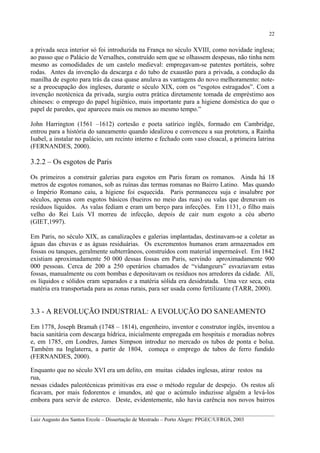 22

a privada seca interior só foi introduzida na França no século XVIII, como novidade inglesa;
ao passo que o Palácio de Versalhes, construído sem que se olhassem despesas, não tinha nem
mesmo as comodidades de um castelo medieval: empregavam-se patentes portáteis, sobre
rodas. Antes da invenção da descarga e do tubo de exaustão para a privada, a condução da
manilha de esgoto para trás da casa quase anulava as vantagens do novo melhoramento: notese a preocupação dos ingleses, durante o século XIX, com os “esgotos estragados”. Com a
invenção neotécnica da privada, surgiu outra prática diretamente tomada de empréstimo aos
chineses: o emprego do papel higiênico, mais importante para a higiene doméstica do que o
papel de paredes, que apareceu mais ou menos ao mesmo tempo.”
John Harrington (1561 –1612) cortesão e poeta satírico inglês, formado em Cambridge,
entrou para a história do saneamento quando idealizou e convenceu a sua protetora, a Rainha
Isabel, a instalar no palácio, um recinto interno e fechado com vaso cloacal, a primeira latrina
(FERNANDES, 2000).

3.2.2 – Os esgotos de Paris
Os primeiros a construir galerias para esgotos em Paris foram os romanos. Ainda há 18
metros de esgotos romanos, sob as ruínas das termas romanas no Bairro Latino. Mas quando
o Império Romano caiu, a higiene foi esquecida. Paris permaneceu suja e insalubre por
séculos, apenas com esgotos básicos (bueiros no meio das ruas) ou valas que drenavam os
resíduos líquidos. As valas fediam e eram um berço para infecções. Em 1131, o filho mais
velho do Rei Luís VI morreu de infecção, depois de cair num esgoto a céu aberto
(GIET,1997).
Em Paris, no século XIX, as canalizações e galerias implantadas, destinavam-se a coletar as
águas das chuvas e as águas residuárias. Os excrementos humanos eram armazenados em
fossas ou tanques, geralmente subterrâneos, construídos com material impermeável. Em 1842
existiam aproximadamente 50 000 dessas fossas em Paris, servindo aproximadamente 900
000 pessoas. Cerca de 200 a 250 operários chamados de “vidangeurs” esvaziavam estas
fossas, manualmente ou com bombas e depositavam os resíduos nos arredores da cidade. Alí,
os líquidos e sólidos eram separados e a matéria sólida era desidratada. Uma vez seca, esta
matéria era transportada para as zonas rurais, para ser usada como fertilizante (TARR, 2000).

3.3 - A REVOLUÇÃO INDUSTRIAL: A EVOLUÇÃO DO SANEAMENTO
Em 1778, Joseph Bramah (1748 – 1814), engenheiro, inventor e construtor inglês, inventou a
bacia sanitária com descarga hídrica, inicialmente empregada em hospitais e moradias nobres
e, em 1785, em Londres, James Simpson introduz no mercado os tubos de ponta e bolsa.
Também na Inglaterra, a partir de 1804, começa o emprego de tubos de ferro fundido
(FERNANDES, 2000).
Enquanto que no século XVI era um delito, em muitas cidades inglesas, atirar restos na
rua,
nessas cidades paleotécnicas primitivas era esse o método regular de despejo. Os restos ali
ficavam, por mais fedorentos e imundos, até que o acúmulo induzisse alguém a levá-los
embora para servir de esterco. Deste, evidentemente, não havia carência nos novos bairros
__________________________________________________________________________________________
Luiz Augusto dos Santos Ercole – Dissertação de Mestrado – Porto Alegre: PPGEC/UFRGS, 2003

 
