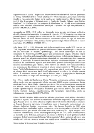 23

superpovoados da cidade. As privadas, de uma imundície indescritível, ficavam geralmente
no porão; era também prática comum ter chiqueiros debaixo das casas, e os porcos voltaram a
invadir as ruas, como não faziam havia séculos, nas cidades maiores. Havia mesmo uma
terrível falta de privadas: o “Relatório sobre o Estado das Grandes Cidades e dos Distritos
Populosos’(1845) informa que ‘em uma parte de Manchester, em 1843-44, as necessidades de
mais de 7 000 habitantes eram atendidas apenas por 33 privadas – ou seja, uma para cada 212
pessoas” (MUMFORD, 1998).
As décadas de 1830 e 1840 podem ser destacadas como as mais importantes na história
científica da engenharia sanitária. A epidemia de cólera de 1831/32 despertou concretamente
para os ingleses a preocupação com o saneamento das cidades, pois evidenciou que a doença
era mais intensa nas áreas urbanas carentes de saneamento efetivo, ou seja, em áreas mais
poluídas por excrementos e lixo, além de mostrar que as doenças não se limitavam às classes
mais baixas (PLUMBING WORLD, 2001).
John Snow (1813 – 1858) foi um dos mais influentes médicos do século XIX. Nascido em
York, Inglaterra, mais conhecido por seu trabalho em cólera e anestesiologia, é considerado
um dos fundadores da moderna epidemiologia. Sua maior contribuição na área do
saneamento foi demonstrar, em 1854, que as fezes contaminavam a água e esta era a origem
da infecção pelo cólera, embora que também a sua transmissão poderia ocorrer de pessoa para
pessoa e através do alimento contaminado, deduzindo ser um organismo vivo a causa da
doença. A aprovação de suas recomendações sanitárias preventivas eliminou o cólera da
totalidade das comunidades inglesas. Esta teria sido a primeira contribuição científica que
relaciona a qualidade de água e doença. Snow elaborou um relatório onde ficou demonstrado
que a maior parte das vítimas da epidemia de cólera, número superior a 700 mortos na rua
James Parish, bebia água contaminada pelo vazamento da rede de esgoto que drenava a casa
de número 40 da mesma rua, local identificado como da ocorrência do primeiro caso de
cólera. É importante ressaltar que a tese de Pasteur, sobre a propagação das doenças por
meio de micróbios, só surgiu uma década depois (REBOUÇAS, 1999).
Em 1892, as cidades de Hamburgo e Altona, Alemanha, sofreram uma violenta epidemia de
cólera, que fez com que, num periodo inferior a um mês, 18.000 pessoas contraíssem a doença
com 8.000 óbitos. Estas cidades captavam água do rio Elba, no qual despejavam seus esgotos
não tratados. Nessa ocasião, Koch conseguiu isolar o Cholera vibrio nas águas do rio Elba.
Estudos epidemiológicos subseqüentes mostraram que variadas doenças, tais como febre
tifóide, filariose, malária, esquistossomose, são tipicamente transmitidas, direta ou
indiretamente, pela água (REBOUÇAS, 1999).
Edwin Chadwick (1800 - 1890), sanitarista britânico, pioneiro da saúde pública e incansável
apóstolo da higiene, foi o primeiro a compreender a tremenda importância da purificação da
água. Naquela época sua pátria achava-se em pleno desenvolvimento industrial e as condições
de higiene haviam-se agravado, principalmente com o lançamento indiscriminado dos
efluentes industriais líquidos nos arroios e rios. Seu famoso Relatório, de 1842, sobre
doenças na classe trabalhadora inglesa, demonstrou a relação entre pobreza e insalubridade e
tornou-se modelo para outros sanitaristas em várias outras nações. Após integrar várias
comissões importantes na história da saúde pública inglesa, em 1848, com o estabelecimento
do Conselho Geral de Saúde, considerado um marco na história da saúde pública mundial,
consagrou definitivamente suas brilhantes “idéias sanitárias”. Este sanitarista advogava uma
relação entre pobreza e doença, na qual esta surgiria como conseqüência daquela; tornou-se
__________________________________________________________________________________________
Sistema Modular de Gestão de Águas Residuárias Domiciliares

 