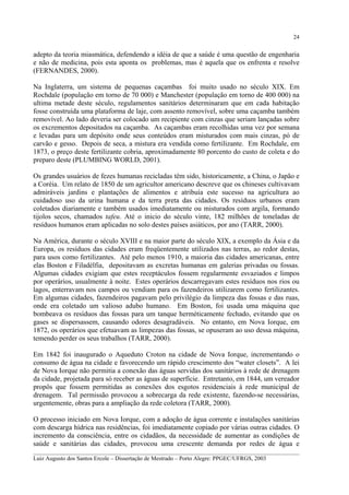24

adepto da teoria miasmática, defendendo a idéia de que a saúde é uma questão de engenharia
e não de medicina, pois esta aponta os problemas, mas é aquela que os enfrenta e resolve
(FERNANDES, 2000).
Na Inglaterra, um sistema de pequenas caçambas foi muito usado no século XIX. Em
Rochdale (população em torno de 70 000) e Manchester (população em torno de 400 000) na
ultima metade deste século, regulamentos sanitários determinaram que em cada habitação
fosse construída uma plataforma de laje, com assento removível, sobre uma caçamba também
removível. Ao lado deveria ser colocado um recipiente com cinzas que seriam lançadas sobre
os excrementos depositados na caçamba. As caçambas eram recolhidas uma vez por semana
e levadas para um depósito onde seus conteúdos eram misturados com mais cinzas, pó de
carvão e gesso. Depois de seca, a mistura era vendida como fertilizante. Em Rochdale, em
1873, o preço deste fertilizante cobria, aproximadamente 80 porcento do custo de coleta e do
preparo deste (PLUMBING WORLD, 2001).
Os grandes usuários de fezes humanas recicladas têm sido, historicamente, a China, o Japão e
a Coréia. Um relato de 1850 de um agricultor americano descreve que os chineses cultivavam
admiráveis jardins e plantações de alimentos e atribuía este sucesso na agricultura ao
cuidadoso uso da urina humana e da terra preta das cidades. Os resíduos urbanos eram
coletados diariamente e também usados imediatamente ou misturados com argila, formando
tijolos secos, chamados tafeu. Até o inicio do século vinte, 182 milhões de toneladas de
resíduos humanos eram aplicadas no solo destes países asiáticos, por ano (TARR, 2000).
Na América, durante o século XVIII e na maior parte do século XIX, a exemplo da Ásia e da
Europa, os resíduos das cidades eram freqüentemente utilizados nas terras, ao redor destas,
para usos como fertilizantes. Até pelo menos 1910, a maioria das cidades americanas, entre
elas Boston e Filadélfia, depositavam as excretas humanas em galerias privadas ou fossas.
Algumas cidades exigiam que estes receptáculos fossem regularmente esvaziados e limpos
por operários, usualmente à noite. Estes operários descarregavam estes resíduos nos rios ou
lagos, enterravam nos campos ou vendiam para os fazendeiros utilizarem como fertilizantes.
Em algumas cidades, fazendeiros pagavam pelo privilégio da limpeza das fossas e das ruas,
onde era coletado um valioso adubo humano. Em Boston, foi usada uma máquina que
bombeava os resíduos das fossas para um tanque herméticamente fechado, evitando que os
gases se dispersassem, causando odores desagradáveis. No entanto, em Nova Iorque, em
1872, os operários que efetuavam as limpezas das fossas, se opuseram ao uso dessa máquina,
temendo perder os seus trabalhos (TARR, 2000).
Em 1842 foi inaugurado o Aqueduto Croton na cidade de Nova Iorque, incrementando o
consumo de água na cidade e favorecendo um rápido crescimento dos “water closets”. A lei
de Nova Iorque não permitia a conexão das águas servidas dos sanitários à rede de drenagem
da cidade, projetada para só receber as águas de superfície. Entretanto, em 1844, um vereador
propôs que fossem permitidas as conexões dos esgotos residenciais à rede municipal de
drenagem. Tal permissão provocou a sobrecarga da rede existente, fazendo-se necessárias,
urgentemente, obras para a ampliação da rede coletora (TARR, 2000).
O processo iniciado em Nova Iorque, com a adoção de água corrente e instalações sanitárias
com descarga hídrica nas residências, foi imediatamente copiado por várias outras cidades. O
incremento da consciência, entre os cidadãos, da necessidade de aumentar as condições de
saúde e sanitárias das cidades, provocou uma crescente demanda por redes de água e
__________________________________________________________________________________________
Luiz Augusto dos Santos Ercole – Dissertação de Mestrado – Porto Alegre: PPGEC/UFRGS, 2003

 